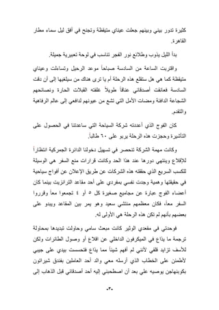 -3-
‫مطار‬ ‫سماء‬ ‫لٌل‬ ‫أفق‬ ً‫ف‬ ‫وتجنح‬ ‫متٌقظة‬ ‫عٌناي‬ ‫جعلت‬ ‫وبٌنهم‬ ً‫بٌن‬ ‫تدور‬ ‫كثٌرة‬
.‫القاهرة‬
‫ٌذ‬ ‫اللٌل‬ ‫بدأ‬.‫جمٌلة‬ ‫تعبٌرٌة‬ ‫لوحة‬ ً‫ف‬ ‫تناسب‬ ‫الفجر‬ ‫نور‬ ‫وطبلبع‬ ‫وب‬
‫وعٌناي‬ ‫وتساءلت‬ ‫الرحٌل‬ ‫موعد‬ ‫صباحا‬ ‫السادسة‬ ‫من‬ ‫الساعة‬ ‫واقتربت‬
‫دقت‬ ‫أن‬ ‫إلى‬ ‫سٌلؽٌها‬ ‫من‬ ‫هناك‬ ‫ترى‬ ‫ٌا‬ ‫أم‬ ‫الرحلة‬ ‫هذه‬ ‫ستقلع‬ ‫هل‬ ً‫ه‬ ‫كما‬ ‫متٌقظة‬
‫ونصابحهم‬ ‫الحارة‬ ‫القببلت‬ ‫ؼلفته‬ ‫طوٌبل‬ ‫عناقا‬ ً‫أصدقاب‬ ‫فعانقت‬ ‫السادسة‬
‫ا‬ ‫الشجاعة‬‫الرفاهٌة‬ ‫عالم‬ ‫إلى‬ ً‫لدافع‬ ‫عٌونهم‬ ‫من‬ ‫تشع‬ ً‫الت‬ ‫األمل‬ ‫ومضات‬ ‫لدافبة‬
‫والتقدم‬.
‫على‬ ‫الحصول‬ ً‫ف‬ ‫ساعدتنا‬ ً‫الت‬ ‫السٌاحة‬ ‫شركة‬ ‫أعددته‬ ‫الذي‬ ‫الفوج‬ ‫كان‬
‫على‬ ‫ٌربو‬ ‫الرحلة‬ ‫هذه‬ ‫وحجزت‬ ‫التؤشٌرة‬66.‫طالبا‬
‫انتظارا‬ ‫الجمركٌة‬ ‫الدابرة‬ ‫دخولنا‬ ‫تسهٌل‬ ً‫ف‬ ‫تنحصر‬ ‫الشركة‬ ‫مهمة‬ ‫وكانت‬
ٌ‫و‬ ‫لئلقبلع‬‫الوسٌلة‬ ً‫ه‬ ‫السفر‬ ‫منع‬ ‫قرارات‬ ‫وكانت‬ ‫الحد‬ ‫هذا‬ ‫عند‬ ‫دورها‬ ً‫نته‬
‫سٌاحٌة‬ ‫أفواج‬ ‫عن‬ ‫اإلعبلن‬ ‫طرٌق‬ ‫عن‬ ‫الشركات‬ ‫هذه‬ ‫حققته‬ ‫الذي‬ ‫السرٌع‬ ‫للكسب‬
‫كان‬ ‫بٌنما‬ ‫الترانزٌت‬ ‫مقاعد‬ ‫أحد‬ ‫على‬ ‫بمفردي‬ ً‫نفس‬ ‫وجدت‬ ‫وهمٌة‬ ‫حقٌقتها‬ ً‫ف‬
‫كل‬ ‫صؽٌرة‬ ‫مجامٌع‬ ‫عن‬ ‫عبارة‬ ‫الفوج‬ ‫أعضاء‬5‫أو‬4‫وقرروا‬ ‫معا‬ ‫تجمعوا‬
‫المقاعد‬ ‫بٌن‬ ‫ٌمر‬ ‫وهو‬ ‫سعٌد‬ ً‫منتش‬ ‫معظمهم‬ ‫فكان‬ ،‫معا‬ ‫السفر‬‫على‬ ‫وٌبدو‬
.‫له‬ ‫األولى‬ ً‫ه‬ ‫الرحلة‬ ‫هذه‬ ‫تكن‬ ‫لم‬ ‫بؤنهم‬ ‫بعضهم‬
‫بمحاولة‬ ‫تبدٌدها‬ ‫وحاولت‬ ً‫سام‬ ‫مبعث‬ ‫كانت‬ ‫الوثٌر‬ ‫مقعدي‬ ً‫ف‬ ً‫فوحدت‬
‫ولكن‬ ‫الطابرات‬ ‫وصول‬ ‫أو‬ ‫اقبلع‬ ‫عن‬ ً‫الداخل‬ ‫المٌكرفون‬ ً‫ف‬ ‫ٌذاع‬ ‫ما‬ ‫ترجمة‬
‫أل‬ ً‫قلق‬ ‫تزاٌد‬ ‫لؤلسؾ‬ً‫جٌب‬ ‫على‬ ‫بٌدي‬ ‫فتحسست‬ ‫ٌذاع‬ ‫مما‬ ‫شٌبا‬ ‫أفهم‬ ‫لم‬ ً‫نن‬
‫شٌراتون‬ ‫بفندق‬ ‫العاملٌن‬ ‫أحد‬ ‫والد‬ ً‫مع‬ ‫أرسله‬ ‫الذي‬ ‫الخطاب‬ ‫على‬ ‫ألطمبن‬
‫إلى‬ ‫الذهاب‬ ‫قبل‬ ً‫أصدقاب‬ ‫أحد‬ ‫إلٌه‬ ً‫اصطحبن‬ ‫أن‬ ‫بعد‬ ً‫عل‬ ‫ٌوصٌه‬ ‫بكوبنهاجن‬
 