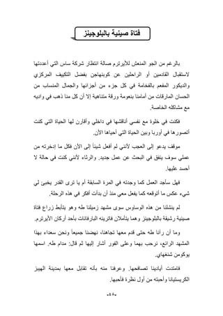 -45-
‫بالبلوجٌنز‬ ‫صٌنٌة‬ ‫فتاة‬
‫أعددتها‬ ً‫الت‬ ‫ساس‬ ‫شركة‬ ‫انتظار‬ ‫صالة‬ ‫لؤلٌرترم‬ ‫المنعش‬ ‫الجو‬ ‫من‬ ‫بالرؼم‬
‫المركزي‬ ‫التكٌٌؾ‬ ‫بفضل‬ ‫كوبنهاجن‬ ‫عن‬ ‫الراحلٌن‬ ‫أو‬ ‫القادمٌن‬ ‫الستقبال‬
‫بال‬ ‫المفعم‬ ‫والدٌكور‬‫ف‬‫خ‬‫من‬ ‫المنساب‬ ‫والجمال‬ ‫أجزابها‬ ‫من‬ ‫جزء‬ ‫كل‬ ً‫ف‬ ‫امة‬
‫الحسان‬‫وادٌه‬ ً‫ف‬ ‫ذهب‬ ‫منا‬ ‫كل‬ ‫أن‬ ‫إال‬ ‫متناهٌة‬ ‫ورقة‬ ‫بنعومة‬ ‫أمامنا‬ ‫من‬ ‫المارقات‬
‫الخاصة‬ ‫مشاكله‬ ‫مع‬.
‫كنت‬ ً‫الت‬ ‫الحٌاة‬ ‫لها‬ ‫وأقارن‬ ً‫داخل‬ ً‫ف‬ ‫أناقشها‬ ً‫نفس‬ ‫مع‬ ‫خلوة‬ ً‫ف‬ ‫فكنت‬
.‫األن‬ ‫أحٌاها‬ ً‫الت‬ ‫الحٌاة‬ ‫وبٌن‬ ‫أوربا‬ ً‫ف‬ ‫أتصورها‬
‫ما‬ ‫فكل‬ ‫األن‬ ‫إلى‬ ‫شٌبا‬ ‫أفعل‬ ‫لم‬ ً‫ألنن‬ ‫العجب‬ ‫إلى‬ ‫ٌدعو‬ ‫موقؾ‬‫إ‬‫دخر‬‫من‬ ‫ته‬
‫عن‬ ‫البحث‬ ً‫ف‬ ‫ٌنفق‬ ‫سوؾ‬ ً‫عمل‬‫جدٌد‬ ‫عمل‬.‫ال‬ ‫حالة‬ ً‫ف‬ ‫كنت‬ ً‫ألنن‬ ‫والرثاء‬
‫علٌها‬ ‫أحسد‬.
ً‫ل‬ ‫ٌخبا‬ ‫القدر‬ ‫ترى‬ ‫ٌا‬ ‫أم‬ ‫السابقة‬ ‫المرة‬ ً‫ف‬ ‫وجدته‬ ‫كما‬ ‫العمل‬ ‫سؤجد‬ ‫فهل‬
.‫الرحلة‬ ‫هذه‬ ً‫ف‬ ‫أفكر‬ ‫بدأت‬ ‫أن‬ ‫منذ‬ ً‫مع‬ ‫ٌفعل‬ ‫كما‬ ‫أتوقعه‬ ‫ما‬ ‫عكس‬ ‫شًء‬
‫طه‬ ‫زمٌلنا‬ ‫مشهد‬ ‫سوى‬ ‫الوساوس‬ ‫هذه‬ ‫من‬ ‫ٌنشلنا‬ ‫لم‬‫فتاة‬ ‫زراع‬ ‫ٌتؤبط‬ ‫وهو‬
.‫األٌرترم‬ ‫أركان‬ ‫بؤحد‬ ‫البارفانات‬ ‫فاترٌنه‬ ‫ٌتؤمبلن‬ ‫وهما‬ ‫بالبلوجٌنز‬ ‫رشٌقة‬ ‫صٌنٌة‬
‫أن‬ ‫وما‬‫ر‬‫آ‬‫نا‬‫بهذا‬ ‫سعداء‬ ‫ونحن‬ ‫جمٌعا‬ ‫نهضنا‬ ،‫تجاهنا‬ ‫معها‬ ‫قدم‬ ‫حتى‬ ‫طه‬
‫اسمها‬ .‫طه‬ ‫مدام‬ :‫قال‬ ‫ثم‬ ‫إلٌها‬ ‫أشار‬ ‫الفور‬ ‫وعلى‬ ‫بهما‬ ‫نرحب‬ ،‫الرابع‬ ‫المشهد‬
.‫شنؽهاي‬ ‫ٌوكومن‬
‫أٌا‬ ‫فامتدت‬‫تصافحها‬ ‫دٌنا‬.‫الهٌبز‬ ‫بمدٌنة‬ ‫معها‬ ‫تقابل‬ ‫بؤنه‬ ‫منه‬ ‫وعرفنا‬
‫فؤحبها‬ ‫نظرة‬ ‫أول‬ ‫من‬ ‫وأحبته‬ ‫الكرٌستٌانا‬.
 