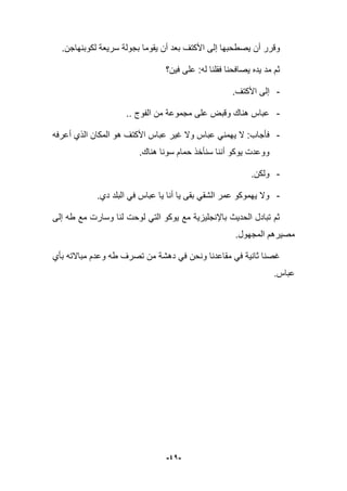 -41-
.‫لكوبنهاجن‬ ‫سرٌعة‬ ‫بجولة‬ ‫ٌقوما‬ ‫أن‬ ‫بعد‬ ‫األكتؾ‬ ‫إلى‬ ‫ٌصطحبها‬ ‫أن‬ ‫وقرر‬
‫فٌن؟‬ ‫على‬ :‫له‬ ‫فقلنا‬ ‫ٌصافحنا‬ ‫ٌده‬ ‫مد‬ ‫ثم‬
-.‫األكتؾ‬ ‫إلى‬
-.. ‫الفوج‬ ‫من‬ ‫مجموعة‬ ‫على‬ ‫وقبض‬ ‫هناك‬ ‫عباس‬
-ٌ ‫ال‬ :‫فؤجاب‬‫األك‬ ‫عباس‬ ‫ؼٌر‬ ‫وال‬ ‫عباس‬ ً‫همن‬‫ت‬‫أعرفه‬ ‫الذي‬ ‫المكان‬ ‫هو‬ ‫ؾ‬
.‫هناك‬ ‫سونا‬ ‫حمام‬ ‫سنؤخذ‬ ‫أننا‬ ‫ٌوكو‬ ‫ووعدت‬
-.‫ولكن‬
-‫دي‬ ‫البلد‬ ً‫ف‬ ‫عباس‬ ‫ٌا‬ ‫أنا‬ ‫ٌا‬ ‫بقى‬ ً‫الشق‬ ‫عمر‬ ‫ٌهموكو‬ ‫وال‬.
‫إلى‬ ‫طه‬ ‫مع‬ ‫وسارت‬ ‫لنا‬ ‫لوحت‬ ً‫الت‬ ‫ٌوكو‬ ‫مع‬ ‫باإلنجلٌزٌة‬ ‫الحدٌث‬ ‫تبادل‬ ‫ثم‬
.‫المجهول‬ ‫مصٌرهم‬
‫ونحن‬ ‫مقاعدنا‬ ً‫ف‬ ‫ثانٌة‬ ‫ؼصنا‬‫بؤي‬ ‫مباالته‬ ‫وعدم‬ ‫طه‬ ‫تصرؾ‬ ‫من‬ ‫دهشة‬ ً‫ف‬
‫عباس‬.
 