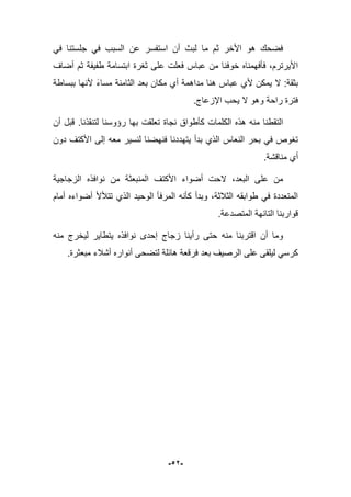 -52-
ً‫ف‬ ‫جلستنا‬ ً‫ف‬ ‫السبب‬ ‫عن‬ ‫استفسر‬ ‫أن‬ ‫لبث‬ ‫ما‬ ‫ثم‬ ‫األخر‬ ‫هو‬ ‫فضحك‬
‫عباس‬ ‫من‬ ‫خوفنا‬ ‫فؤفهمناه‬ ،‫األٌرترم‬‫أضاؾ‬ ‫ثم‬ ‫طفٌفة‬ ‫ابتسامة‬ ‫ثؽرة‬ ‫على‬ ‫فعلت‬
‫ببساط‬ ‫ألنها‬ ‫مساء‬ ‫الثامنة‬ ‫بعد‬ ‫مكان‬ ‫أي‬ ‫مداهمة‬ ‫هنا‬ ‫عباس‬ ‫ألي‬ ‫ٌمكن‬ ‫ال‬ :‫بثقة‬‫ة‬
.‫اإلزعاج‬ ‫ٌحب‬ ‫ال‬ ‫وهو‬ ‫راحة‬ ‫فترة‬
‫بها‬ ‫تعلقت‬ ‫نجاة‬ ‫كؤطواق‬ ‫الكلمات‬ ‫هذه‬ ‫منه‬ ‫التقطنا‬‫رإوسنا‬‫لتنقذنا‬.‫أن‬ ‫قبل‬
‫لنسٌر‬ ‫فنهضنا‬ ‫ٌتهددنا‬ ‫بدأ‬ ‫الذي‬ ‫النعاس‬ ‫بحر‬ ً‫ف‬ ‫تؽوص‬‫دون‬ ‫األكتؾ‬ ‫إلى‬ ‫معه‬
.‫مناقشة‬ ‫أي‬
‫المنبع‬ ‫األكتؾ‬ ‫أضواء‬ ‫الحت‬ ،‫البعد‬ ‫على‬ ‫من‬‫ث‬‫الزجاجٌة‬ ‫نوافذه‬ ‫من‬ ‫ة‬
‫أمام‬ ‫أضواءه‬ ‫تتؤلأل‬ ‫الذي‬ ‫الوحٌد‬ ‫المرفؤ‬ ‫كؤنه‬ ‫وبدأ‬ ،‫الثبلثة‬ ‫طوابقه‬ ً‫ف‬ ‫المتعددة‬
‫المتصدعة‬ ‫التابهة‬ ‫قواربنا‬.
‫منه‬ ‫لٌخرج‬ ‫ٌتطاٌر‬ ‫نوافذه‬ ‫إحدى‬ ‫زجاج‬ ‫رأٌنا‬ ‫حتى‬ ‫منه‬ ‫اقتربنا‬ ‫أن‬ ‫وما‬
.‫مبعثرة‬ ‫أشبلء‬ ‫أنواره‬ ‫لتضحى‬ ‫هابلة‬ ‫فرقعة‬ ‫بعد‬ ‫الرصٌؾ‬ ‫على‬ ‫لٌلقى‬ ً‫كرس‬
 