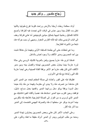 -53-
‫جدٌد‬ ‫وآخر‬ .. ‫مكسور‬ ‫زجاج‬
‫وكؤنها‬ ‫طبولها‬ ‫تقرع‬ ‫قلوبنا‬ ‫وراحت‬ ‫باألرض‬ ‫أرجلنا‬ ‫ربطت‬ ‫محكمة‬ ‫أوتاد‬
‫وأصبح‬ ‫أطرافنا‬ ‫فٌه‬ ‫تجمدت‬ ‫الذي‬ ‫الوقت‬ ً‫ف‬ ‫عباس‬ ‫وبٌن‬ ‫بٌننا‬ ‫القتال‬ ‫بدء‬ ‫تعلن‬
‫ب‬ ‫شبٌهة‬ ‫رخامٌة‬ ‫كتماثٌل‬ ‫ثبلثتنا‬‫وخؾ‬ ‫فتركنا‬ ً‫هان‬ ‫أما‬ ‫كوبنهاجن‬ ‫مٌادٌن‬ ‫تماثٌل‬
‫هذه‬ ‫جرأته‬ ‫سبب‬ ‫أن‬ ً‫وبدٌه‬ ‫المؽوار‬ ‫الفارس‬ ‫كؤنه‬ ‫إلٌه‬ ‫ٌدلؾ‬ ً‫الربٌس‬ ‫الباب‬ ‫إلى‬
‫الطا‬ ‫تؤشٌرته‬ ‫من‬ ‫نابعة‬‫ز‬‫جة‬.
‫نشبت‬ ‫خناقة‬ ‫بؤن‬ ‫وٌفهمنا‬ ‫األولى‬ ‫كسابقته‬ ‫ٌطمبنا‬ ً‫أت‬ ‫حتى‬ ‫لحظات‬ ً‫ه‬ ‫وما‬
‫بالد‬ ‫لعباس‬ ‫وجود‬ ‫وال‬ ‫األكتؾ‬ ‫ومدٌر‬ ‫المصرٌٌن‬ ‫أحد‬ ‫بٌن‬.‫اخل‬
‫حالة‬ ً‫وف‬ ً‫الروم‬ ‫كالدٌك‬ ‫بالعربٌة‬ ‫وٌلعن‬ ‫ٌصٌح‬ ‫عارٌا‬ ‫طه‬ ‫لنرى‬ ‫فدخلنا‬
‫بعض‬ ‫ٌحاول‬ ‫بٌنما‬ ‫عارمة‬ ‫ثورة‬‫مدٌر‬ ‫وبٌن‬ ‫بٌنه‬ ‫والفصل‬ ‫تهدبته‬ ‫المصرٌٌن‬
‫عارٌة‬ ‫أٌضا‬ ً‫وه‬ ‫الصٌنٌة‬ ‫الفتاة‬ ‫برفقة‬ ‫األخر‬ ‫هو‬ ‫عارٌا‬ ‫ٌقؾ‬ ‫كان‬ ‫الذي‬ ‫األكتؾ‬
.‫األٌرترم‬ ً‫ف‬ ‫طه‬ ‫مع‬ ‫رأٌناها‬ ً‫الت‬ ‫تلك‬
‫عل‬ ‫طه‬ ‫فطوقنا‬‫الذي‬ ‫المدٌر‬ ‫عن‬ ‫لنبعده‬ ‫المطعم‬ ‫صالة‬ ‫إلى‬ ‫وأخذناه‬ ‫الفور‬ ‫ى‬
‫حٌنما‬ ‫بؤنه‬ ‫طه‬ ‫من‬ ‫وفهمنا‬ ‫مقاومة‬ ‫أي‬ ‫ٌبدى‬ ‫وال‬ ‫طه‬ ‫تصرؾ‬ ‫من‬ ‫مندهشا‬ ‫كان‬
،‫تدلٌل‬ ،‫مساج‬ ‫بعمل‬ ‫واقنعها‬ ‫المدٌر‬ ‫ورابهما‬ ‫دخل‬ ‫ٌوكو‬ ‫برفقة‬ ‫السونا‬ ‫دخل‬
‫مع‬ ‫فاشتبك‬ ‫الؽٌرة‬ ‫وأكلته‬ ‫ؼضبا‬ ‫طه‬ ‫استشاط‬ ‫المدٌر‬ ‫منها‬ ‫اقترب‬ ‫وحٌن‬ ‫فوافقت‬
‫ٌر‬ ‫لم‬ ‫الذي‬ ‫المدٌر‬‫ى‬ً‫بالكرس‬ ‫طه‬ ‫فبلحقه‬ ،‫الخارجٌة‬ ‫الصالة‬ ‫إلى‬ ‫الفرار‬ ‫من‬ ‫بد‬
‫المدٌر‬ ‫إلى‬ ‫فانضمت‬ ً‫البهٌم‬ ‫ولتصرفه‬ ‫طه‬ ‫لـ‬ ‫سخطها‬ ‫عن‬ ‫ٌوكو‬ ‫أعربت‬ ‫بٌنما‬
‫أكثر‬ ‫طه‬ ‫أثار‬ ‫مما‬.
‫المدٌر‬ ‫تهدبة‬ ‫ٌحاولون‬ ‫المصرٌٌن‬ ‫وبعض‬ ً‫هان‬ ‫كان‬ ‫األخر‬ ‫الجانب‬ ‫وعلى‬
‫أ‬ ‫المدٌر‬ ‫أن‬ ‫وٌبدو‬ ‫البولٌس‬ ‫طلب‬ ‫من‬ ‫ومنعه‬‫على‬ ‫وتؤثٌره‬ ‫فعله‬ ‫ما‬ ‫حقٌقة‬ ‫درك‬
 
