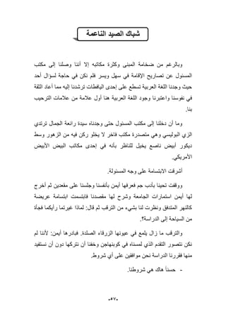 -59-
‫الناعمة‬ ‫الصٌد‬ ‫شباك‬
‫إال‬ ‫مكاتبه‬ ‫وكثرة‬ ‫المبنى‬ ‫ضخامة‬ ‫من‬ ‫وبالرؼم‬‫أ‬‫مكتب‬ ‫إلى‬ ‫وصلنا‬ ‫ننا‬
‫فلم‬ ‫وٌسر‬ ‫سهل‬ ً‫ف‬ ‫اإلقامة‬ ‫تصارٌح‬ ‫عن‬ ‫المسبول‬‫أحد‬ ‫لسإال‬ ‫حاجة‬ ً‫ف‬ ‫نكن‬
‫الثقة‬ ‫أعاد‬ ‫مما‬ ‫إلٌه‬ ‫ترشدنا‬ ‫الٌافطات‬ ‫إحدى‬ ‫على‬ ‫تسطع‬ ‫العربٌة‬ ‫اللؽة‬ ‫وجدنا‬ ‫حٌث‬
‫نفوسنا‬ ً‫ف‬‫واعتبرنا‬‫الترحٌب‬ ‫عبلمات‬ ‫من‬ ‫عبلمة‬ ‫أول‬ ‫هنا‬ ‫العربٌة‬ ‫اللؽة‬ ‫وجود‬
.‫بنا‬
‫ترتدي‬ ‫الجمال‬ ‫رابعة‬ ‫سٌدة‬ ‫وجدناه‬ ‫حتى‬ ‫المسبول‬ ‫مكتب‬ ‫إلى‬ ‫دخلنا‬ ‫أن‬ ‫وما‬
‫م‬ ً‫وه‬ ً‫البولٌس‬ ‫الزي‬‫وسط‬ ‫الزهور‬ ‫من‬ ‫فٌه‬ ‫ركن‬ ‫ٌخلو‬ ‫ال‬ ‫فاخر‬ ‫مكتب‬ ‫تصدرة‬
‫األبٌض‬ ‫البٌض‬ ‫مكاتب‬ ‫إحدى‬ ً‫ف‬ ‫بؤنه‬ ‫للناظر‬ ‫ٌخٌل‬ ‫ناصع‬ ‫أبٌض‬ ‫دٌكور‬
.ً‫األمرٌك‬
‫أشرقت‬‫االبتسامة‬.‫المسبولة‬ ‫وجه‬ ‫على‬
‫أخرج‬ ‫ثم‬ ‫مقعدٌن‬ ‫على‬ ‫وجلسنا‬ ‫بؤنفسنا‬ ‫أٌمن‬ ‫فعرفها‬ ‫جم‬ ‫بؤدب‬ ‫تحٌنا‬ ‫ووقفت‬
‫مقصدن‬ ‫لها‬ ‫وشرح‬ ‫الجامعة‬ ‫استمارات‬ ‫أٌمن‬ ‫لها‬‫عرٌضة‬ ‫ابتسامة‬ ‫فابتسمت‬ ‫ا‬
‫فجؤة‬ ‫رأٌكما‬ ‫ؼٌرتما‬ ‫لماذا‬ :‫قال‬ ‫ثم‬ ‫الترقب‬ ‫من‬ ‫بشًء‬ ‫لنا‬ ‫ونظرت‬ ‫المتدفق‬ ‫كالنهر‬
‫الدراسة؟‬ ‫إلى‬ ‫السٌاحة‬ ‫من‬.
‫الصلدة‬ ‫الزرقاء‬ ‫عٌونها‬ ً‫ف‬ ‫ٌلمع‬ ‫زال‬ ‫ما‬ ‫والترقب‬.‫لم‬ ‫ألننا‬ :‫أٌمن‬ ‫فبادرها‬
‫ن‬ ‫أن‬ ‫دون‬ ‫نتركها‬ ‫أن‬ ‫وخفنا‬ ‫كوبنهاجن‬ ً‫ف‬ ‫لمسناه‬ ‫الذي‬ ‫التقدم‬ ‫نتصور‬ ‫نكن‬‫ستفٌد‬
.‫شروط‬ ‫أي‬ ‫على‬ ‫موافقٌن‬ ‫نحن‬ ‫الدراسة‬ ‫فقررنا‬ ‫منها‬
-.‫شروطنا‬ ً‫ه‬ ‫هاك‬ ‫حسنا‬
 