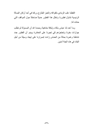 -51-
‫الصالة‬ ‫أركان‬ ‫أحد‬ ً‫ف‬ ‫وركنا‬ ‫الطازج‬ ‫والخبز‬ ‫بالفواكه‬ ‫الزبادي‬ ‫علب‬ ‫التقطنا‬
‫فطورنا‬ ‫نتناول‬ ‫الربٌسٌة‬‫ضاحكا‬ ‫حدٌثا‬ ‫الفطور‬ ‫هذا‬ ‫وتخلل‬ً‫الت‬ ‫المواقؾ‬ ‫حول‬
.‫لنا‬ ‫حدثت‬
‫تطلب‬ ‫لم‬ ‫المسبولة‬ ‫أن‬ ‫هللا‬ ‫وحمدنا‬ ‫متناهٌة‬ ‫ولباقة‬ ‫بذكاء‬ ‫عباس‬ ‫لنا‬ ‫أعده‬ ‫وما‬
‫جدد‬ ‫الفطور‬ ‫أن‬ ‫وٌبدو‬ ‫المؽادرة‬ ‫على‬ ‫تجبرنا‬ ً‫ك‬ ‫وتحتجزهم‬ ‫سفرنا‬ ‫جوازات‬
‫أجل‬ ‫من‬ ‫وسٌلة‬ ‫إٌجاد‬ ‫على‬ ‫إصرارنا‬ ‫زادت‬ ‫الحماس‬ ‫من‬ ‫بحالة‬ ‫وؼمرنا‬ ‫نشاطنا‬
‫آمنٌن‬ ‫الجنة‬ ‫هذه‬ ً‫ف‬ ‫البقاء‬.
 