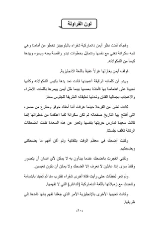 -62-
‫الفراولة‬ ‫لون‬
ً‫وه‬ ‫أمامنا‬ ‫من‬ ‫تخطو‬ ‫بالبلوجٌنز‬ ‫شقراء‬ ‫دانماركٌة‬ ‫أٌمن‬ ‫نظر‬ ‫لفتت‬ ،‫وفجؤة‬
‫وبٌدها‬ ‫وٌسره‬ ‫ٌمنه‬ ‫راقصة‬ ‫تبدو‬ ‫بخطوات‬ ‫وتتماٌل‬ ‫نفسها‬ ‫مع‬ ً‫تؽن‬ ‫سكرانة‬ ‫شبه‬
.‫الشكوالته‬ ‫من‬ ‫كٌسا‬
‫ٌؽاز‬ ‫أٌمن‬ ‫فوقؾ‬‫ل‬.‫االنجلٌزٌة‬ ‫باللؽة‬ ‫عفٌفا‬ ‫ؼزال‬ ‫ها‬
‫ف‬ ‫أعجبتها‬ ‫الرقٌقة‬ ‫كلماته‬ ‫أن‬ ‫وٌبدو‬‫وكؤنها‬ ‫الشكوالته‬ ‫بكٌس‬ ‫ٌدها‬ ‫تمد‬ ‫آتت‬
‫ا‬ ‫بكلمات‬ ‫ٌهمرها‬ ‫أٌمن‬ ‫ظل‬ ‫بٌنما‬ ‫بعضها‬ ‫فؤخذنا‬ ‫بها‬ ‫اهتمامنا‬ ‫على‬ ‫تحٌٌنا‬‫إلطراء‬
.‫معنا‬ ‫للجلوس‬ ‫الظرٌفة‬ ‫تعلٌقاته‬ ‫وشدتها‬ ‫الفتان‬ ‫بجمالها‬ ‫واإلعجاب‬
،‫مصر‬ ‫من‬ ‫ومنقرع‬ ‫خوفو‬ ‫أحفاد‬ ‫أننا‬ ‫عرفت‬ ‫حٌنما‬ ‫الفرحة‬ ‫من‬ ‫تطٌر‬ ‫كادت‬
‫التارٌخ‬ ‫بها‬ ‫أفتتح‬ ً‫الت‬‫صف‬‫إنما‬ ‫خطواتها‬ ‫من‬ ‫اعتقدنا‬ ‫كما‬ ‫سكرانة‬ ‫تكن‬ ‫لم‬ ‫حاته‬
‫الضحكات‬ ‫ظلت‬ ‫السعادة‬ ‫هذه‬ ‫عن‬ ‫وتعبر‬ ‫بنفسها‬ ‫حرٌتها‬ ‫تمارس‬ ‫سعٌدة‬ ‫كانت‬
.‫جلستنا‬ ‫تؽلؾ‬ ‫الرنانة‬
ً‫ٌضحكن‬ ‫ما‬ ‫أفهم‬ ‫أكن‬ ‫ولم‬ ‫بتلقابٌة‬ ‫الوقت‬ ‫معظم‬ ً‫ف‬ ‫أضحك‬ ‫وكنت‬
.‫وٌضحكهم‬
‫ٌت‬ ‫أن‬ ‫انسان‬ ‫ألي‬ ‫ٌمكن‬ ‫ال‬ ‫به‬ ‫ٌبدأون‬ ‫عندما‬ ‫بالضحك‬ ‫انفجرت‬ ً‫ولكن‬‫صور‬
.‫تعٌسٌن‬ ‫نكون‬ ‫أن‬ ‫ٌمكن‬ ‫وال‬ ‫الضحك‬ ‫إال‬ ‫نعرؾ‬ ‫ال‬ ‫عابثٌن‬ ‫إننا‬ ‫سوى‬ ‫وقتبذ‬
‫بابتسامة‬ ‫حٌنا‬‫ت‬ ‫ثم‬ ‫منا‬ ‫تقترب‬ ‫شقراء‬ ‫أخرى‬ ‫فتاة‬ ‫رأٌت‬ ‫حتى‬ ‫لحظات‬ ‫تمر‬ ‫ولم‬
.‫نفهمها‬ ‫ال‬ ً‫الت‬ )‫(الدانش‬ ‫الدنماركٌة‬ ‫باللؽة‬ ‫زمٌبلتها‬ ‫مع‬ ‫وتتحدث‬
‫جع‬ ‫الذي‬ ‫األمر‬ ‫باإلنجلٌزٌة‬ ‫األخرى‬ ‫تجٌبها‬ ‫وكانت‬‫ل‬‫بؤن‬ ‫نفهم‬ ‫نا‬‫إلى‬ ‫تشدها‬ ‫ها‬
.‫طرٌقها‬
 