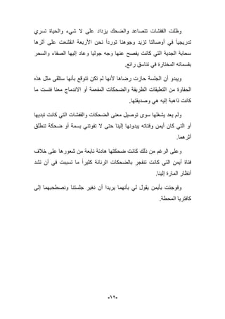 -62-
‫ش‬ ‫ال‬ ‫على‬ ‫ٌزداد‬ ‫والضحك‬ ‫تتصاعد‬ ‫القفشات‬ ‫وظلت‬‫تسري‬ ‫والحٌاة‬ ‫ًء‬
‫أثرها‬ ‫على‬ ‫انقشعت‬ ‫األربعة‬ ‫نحن‬ ‫توردا‬ ‫وجوهنا‬ ‫تزٌد‬ ‫أوصالنا‬ ً‫ف‬ ‫تدرٌجٌا‬
‫والسحر‬ ‫الصفاء‬ ‫إلٌها‬ ‫وعاد‬ ‫جولٌا‬ ‫وجه‬ ‫عنها‬ ‫ٌفصح‬ ‫كانت‬ ً‫الت‬ ‫الجدٌة‬ ‫سحابة‬
.‫رابع‬ ‫تناسق‬ ً‫ف‬ ‫المختارة‬ ‫بقسماته‬
‫هذه‬ ‫مثل‬ ‫ستلقى‬ ‫بؤنها‬ ‫تتوقع‬ ‫تكن‬ ‫لم‬ ‫ألنها‬ ‫رضاها‬ ‫حازت‬ ‫الجلسة‬ ‫أن‬ ‫وٌبدو‬
‫الحفاو‬‫ما‬ ‫فنست‬ ‫معنا‬ ‫االندماج‬ ‫أو‬ ‫المفعمة‬ ‫والضحكات‬ ‫الظرٌفة‬ ‫التعلٌقات‬ ‫من‬ ‫ة‬
.‫وصدٌقتها‬ ً‫ه‬ ‫إلٌه‬ ‫ذاهبة‬ ‫كانت‬
‫تبدٌها‬ ‫كانت‬ ً‫الت‬ ‫والقفشات‬ ‫الضحكات‬ ‫معنى‬ ‫توصٌل‬ ‫سوى‬ ‫ٌشؽلها‬ ‫ٌعد‬ ‫ولم‬
‫وفتاته‬ ‫أٌمن‬ ‫كان‬ ً‫الت‬ ‫أو‬‫تنطلق‬ ‫ضحكة‬ ‫أو‬ ‫بسمة‬ ً‫تفوتن‬ ‫ال‬ ‫حتى‬ ‫إلٌنا‬ ‫ٌبدونها‬
.‫أثرهما‬
‫ك‬ ‫ذلك‬ ‫من‬ ‫الرؼم‬ ‫وعلى‬‫خبلؾ‬ ‫على‬ ‫شعورها‬ ‫من‬ ‫نابعة‬ ‫هادبة‬ ‫ضحكتها‬ ‫انت‬
‫تشد‬ ‫أن‬ ً‫ف‬ ‫تسببت‬ ‫ما‬ ‫كثٌرا‬ ‫الرنانة‬ ‫بالضحكات‬ ‫تنفجر‬ ‫كانت‬ ً‫الت‬ ‫أٌمن‬ ‫فتاة‬
.‫إلٌنا‬ ‫المارة‬ ‫أنظار‬
‫جلستن‬ ‫نؽٌر‬ ‫أن‬ ‫ٌرٌدا‬ ‫بؤنهما‬ ً‫ل‬ ‫ٌقول‬ ‫بؤٌمن‬ ‫وفوجبت‬‫إلى‬ ‫ونصطحبهما‬ ‫ا‬
.‫المحطة‬ ‫كافترٌا‬
 
