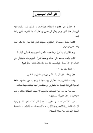 -63-
‫الموسٌقى‬ ‫أنغام‬ ‫على‬
‫كا‬ ‫إلى‬ ‫الطرٌق‬ ً‫ف‬‫ف‬‫إلٌه‬ ‫ونظرت‬ ‫والمشروبات‬ ‫الهدوء‬ ‫حٌث‬ ،‫المحطة‬ ‫تٌرٌا‬
‫اللؽز‬ ‫هذا‬ ‫ٌحل‬ ً‫ك‬.‫ٌنظر‬ ‫وهو‬‫وقعنا‬ ً‫الت‬ ‫الورطة‬ ‫هذه‬ ‫له‬ ‫أحل‬ ‫أن‬ ‫عسى‬ ً‫ل‬
‫فٌها‬.
‫لسد‬ ً‫ٌكف‬ ‫ما‬ ‫سوى‬ ‫فٌها‬ ‫لٌس‬ ‫وجٌوبنا‬ ‫الكافترٌا‬ ‫إلى‬ ‫معهم‬ ‫سندخل‬ ‫فكٌؾ‬
‫نرحل؟‬ ‫حتى‬ ‫رمقنا‬.
‫ك‬ :ً‫فسؤلن‬ ‫بسٌط‬ ‫األمر‬ ‫أن‬ ‫له‬ ‫همست‬ ‫برهة‬ ‫ٌستؽرق‬ ‫لم‬ ‫تفكٌر‬ ‫وبعد‬‫؟‬ ‫ٌؾ‬.
ً‫ف‬ ‫سؤستؤذن‬ ‫المشروبات‬ ‫تنزل‬ ‫وعندما‬ ‫هناك‬ ‫إلى‬ ‫معاهم‬ ‫نذهب‬ ‫فقلت‬
‫ونتركهم؟‬ :‫بدهشة‬ ‫فقال‬ ‫ذلك‬ ‫بعد‬ ‫أنت‬ ً‫تلحقن‬ ‫ثم‬ ‫المرحاض‬ ‫إلى‬ ‫الذهاب‬.
-‫؟‬ ‫آخر‬ ‫حل‬ ‫عندك‬.
.ً‫تلحقن‬ ‫ثم‬ ‫المرحاض‬ ‫إلى‬ ‫األول‬ ‫أنا‬ ‫أقوم‬ :‫قال‬ ‫ثم‬ ‫برهة‬ ‫فكر‬
‫ا‬ ‫سماعهما‬ ‫من‬ ‫وإعجاب‬ ‫بدهشة‬ ‫إلٌنا‬ ‫تنظران‬ ‫وقتبذ‬ ‫الفتاتان‬ ‫وكانت‬‫للؽة‬
.‫نسكت‬ ‫حٌنما‬ ‫ٌشؽلنا‬ ‫عما‬ ‫ٌستفسروا‬ ‫أن‬ ‫منتظرٌن‬ ‫بها‬ ‫نتحدث‬ ‫كنا‬ ً‫الت‬ ‫العربٌة‬
‫ترتٌب‬ ‫كانت‬ ‫انشؽالنا‬ ‫سبب‬ ‫أن‬ ‫وأفهمهما‬ ‫دهشتهما‬ ‫أٌمن‬ ‫بدد‬ ‫ما‬ ‫وسرعان‬
‫نصحبهما‬ ‫أن‬ ‫على‬ ‫وافقنا‬ ‫ثم‬ ‫المواعٌد‬.
‫كانت‬ ً‫الت‬ ‫المحطة‬ ‫كافترٌا‬ ‫من‬ ‫فتاته‬ ‫مع‬ ‫كبل‬ ‫دنونا‬‫بجدرانها‬ ‫لنا‬ ‫تبدو‬
‫البلورٌة‬ ‫الزجاجٌة‬‫الدوشة‬ ‫عن‬ ‫الساكن‬ ‫الهادئ‬ ‫البسٌط‬ ‫بهوها‬ ‫إلى‬ ‫ودخلنا‬ ‫البلمعة‬
.‫المحطة‬ ‫صالة‬ ‫من‬ ‫تبدو‬ ً‫الت‬ ‫الطفٌفة‬
 