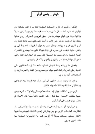 -69-
‫فوفو‬ ً‫ٌاس‬ .. ‫كوكو‬
‫المحبلت‬ ‫وأفارٌز‬ ‫المبهرة‬ ‫األضواء‬‫من‬ ‫بتشكٌلة‬ ‫اللٌل‬ ‫سواد‬ ‫تبدد‬ ‫المضٌبة‬
‫تتؤلأل‬ ‫والمٌادٌن‬ ‫الشوارع‬ ‫فبدت‬ ‫منه‬ ‫تنبعث‬ ‫مكان‬ ‫كل‬ ‫لتناسب‬ ‫المختارة‬ ‫األلوان‬
‫الدنمارك‬ ‫العروس‬ ‫عنق‬ ‫حول‬ ‫موضوعة‬ ‫اللإلإ‬ ‫من‬ ‫حبات‬ ‫وكؤنها‬.‫حٌنها‬ ‫وٌدي‬
‫كانت‬‫من‬ ‫تفلت‬ ‫كانت‬ ‫بٌنما‬ ً‫كتف‬ ‫على‬ ‫برأسها‬ ‫هابمة‬ ً‫وه‬ ‫جولٌا‬ ‫خصر‬ ‫تطوق‬
‫أن‬ ‫إلى‬ ‫المضٌبة‬ ‫النافورات‬ ‫حول‬ ‫به‬ ‫تدور‬ ‫وتظل‬ ‫وراءها‬ ‫فٌسرع‬ ‫كارٌن‬ ‫أٌمن‬
‫األضواء‬ ‫بوضوح‬ ‫تظهرهما‬ ‫طوٌلة‬ ‫قبلة‬ ً‫ف‬ ‫صدره‬ ً‫ف‬ ‫فٌؤخذها‬ ‫علٌها‬ ‫ٌنقض‬
‫المتراشقة‬ ‫المٌاه‬ ‫مجموعة‬ ‫على‬ ‫المسلطة‬ ‫البرجٌتورات‬ ‫من‬ ‫المنبعثة‬ ‫القوٌة‬ً‫والت‬
‫واأل‬ ‫باألصفر‬ ‫وأخرى‬ ‫واألزرق‬ ‫باألحمر‬ ‫تارة‬ ‫ألوانها‬ ‫تتؽٌر‬‫ب‬‫ٌض‬.
‫على‬ ‫المحافظون‬ ‫المارة‬ ‫بآالؾ‬ ‫المملوء‬ ‫المٌدان‬ ‫وسط‬ ‫ٌرٌدانه‬ ‫ما‬ ‫ٌفعبلن‬
‫أن‬ ‫أرٌد‬ ‫واألخرى‬ ‫الفنٌة‬ ‫بٌن‬ ‫صدري‬ ‫بٌن‬ ‫جولٌا‬ ‫أضم‬ ‫وكنت‬ ‫الحرٌة‬ ‫وعلى‬ ‫الحٌاة‬
‫بجواري‬ ‫أنها‬ ‫دابما‬ ‫أصدق‬.
‫أ‬ ‫إلى‬ ‫الملهى‬ ‫صوب‬ ‫وبٌده‬ ‫وخطواتنا‬ً‫الزجاج‬ ‫بابه‬ ‫فدفعنا‬ ‫إلٌه‬ ‫وصلنا‬ ‫ن‬
.‫خافتة‬ ‫أضواء‬ ‫ذات‬ ‫فسٌحة‬ ‫صالة‬ ‫إلى‬ ‫ودخلنا‬
‫المرصوص‬ ‫بالطاوالت‬ ‫ممتلا‬ ‫مطعم‬ ‫صالة‬ ‫إنما‬ ‫جولٌا‬ ‫قالت‬ ‫كما‬ ‫ملهى‬ ‫لٌس‬
‫ٌث‬ ‫دٌكور‬ ‫وسط‬ ‫األطعمة‬ ‫مختلؾ‬ ‫علٌها‬ٌ‫لم‬ ‫اإلنسان‬ ‫أكل‬ ‫مهما‬ ‫دابما‬ ‫الشهٌة‬ ‫ر‬
‫أسؤلها‬ ‫أن‬ ً‫ف‬ ‫فرصة‬ ‫جولٌا‬ ً‫تعط‬.
‫الو‬ ‫تضٌع‬ ‫أن‬ ‫ترد‬ ‫لم‬ ً‫وه‬‫أحد‬ ‫إلى‬ ً‫فجذبتن‬ ‫شٌبا‬ ‫تضٌؾ‬ ‫لن‬ ‫اجابات‬ ً‫ف‬ ‫قت‬
‫علٌها‬ ‫الموضوعة‬ ‫القابمات‬ ‫إحدى‬ ً‫وناولتن‬ ‫أٌمن‬ ‫مع‬ ‫كارٌن‬ ‫فعلت‬ ‫كما‬ ‫الطاوالت‬
‫بها‬ ‫المكتوبة‬ ‫االنجلٌزٌة‬ ‫من‬ ‫كلمة‬ ‫أترجم‬ ‫أن‬ ‫جاهدا‬ ‫وحاولت‬ ً‫وجبت‬ ‫الختار‬
.‫جدوى‬ ‫دون‬ ‫القابمة‬
 