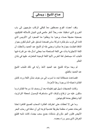 -5-
‫ا‬ ‫صاح‬ً‫وٌسك‬ : ‫لشٌخ‬
‫الفوج‬ ‫أعضاء‬ ‫وقؾ‬‫باب‬ ‫إلى‬ ‫متوجهٌن‬ ‫الركاب‬ ً‫كباق‬ ‫معا‬ ‫مصطفٌن‬
‫رجبل‬ ‫عنده‬ ‫استقبلنا‬ ‫الذي‬ ‫الخروج‬،‫الفاٌكٌنج‬ ‫كؤسبلفه‬ ‫البنٌان‬ ‫قوي‬ ً‫ملتح‬ ‫أشقر‬
‫األتوبٌس‬ ‫إلى‬ ‫الصعود‬ ‫منا‬ ‫وٌطلبوا‬ ‫بنا‬ ‫ٌرحبوا‬ ‫حسناء‬ ‫مضٌفة‬ ‫بصحبته‬‫الذي‬
‫نتس‬ ‫فصعدنا‬ ‫ساس‬ ‫شركة‬ ‫طابرة‬ ‫سلم‬ ‫قرب‬ ‫إلى‬ ‫قادنا‬‫بجوار‬ ‫لنكون‬ ‫السلم‬ ‫على‬ ‫ابق‬
‫أن‬ ‫والحظت‬ ‫الحمٌد‬ ‫عبد‬ ‫الشٌخ‬ ‫ثم‬ ‫طه‬ ً‫وجنب‬ ‫مباشرة‬ ‫بجوارها‬ ‫فجلست‬ ‫النافذة‬
‫فٌها‬ ‫قدرته‬ ‫عن‬ ‫طه‬ ‫أسؤل‬ ً‫جعلن‬ ‫مما‬ ‫المستعملة‬ ‫اللؽة‬ ً‫ه‬ ‫بدأت‬ ‫االنجلٌزٌة‬ ‫اللؽة‬
‫بلدان‬ ً‫ف‬ ‫علٌها‬ ‫المتعارؾ‬ ‫الوحٌدة‬ ‫اللؽة‬ ‫ألنها‬ ‫الخرس‬ ‫لؽة‬ ‫سٌستعمل‬ ‫أنه‬ ‫فؤجاب‬
.‫العالم‬
‫سإ‬ ‫وجه‬ ‫ثم‬‫الشٌخ‬ ‫فؤجاب‬ ‫ذلك‬ ً‫ف‬ ‫رأٌه‬ ‫آلخذ‬ ‫الحمٌد‬ ‫عبد‬ ‫للشٌخ‬ ‫اله‬
.‫بالطبع‬ :‫الحمٌد‬ ‫عبد‬
‫كابتن‬ ‫وردد‬ ‫اللؽة‬ ‫بشؤن‬ ‫خوؾ‬ ‫من‬ ً‫إل‬ ‫تسرب‬ ‫ما‬ ‫تبدد‬ ‫ضحكاتنا‬ ‫فتصاعدت‬
.‫األحزمة‬ ‫ربط‬ ‫ورجونا‬ ‫لنا‬ ‫تحٌاته‬ ‫الطابرة‬
‫وما‬ ‫الطابرة‬ ‫سرعة‬ ‫لنا‬ ‫وصؾ‬ ‫أن‬ ‫بعد‬ ‫تعلٌماته‬ ‫فهم‬ ‫تسهل‬ ‫المضٌفات‬ ‫وكانت‬
‫ستكون‬‫الترانزٌت‬ ‫لمحطة‬ ‫للوصول‬ ‫ستستؽرقه‬ ‫الذي‬ ‫والوقت‬ ‫ارتفاع‬ ‫من‬ ‫علٌه‬
.‫لكوبنهاجن‬ ‫بعدها‬ ‫وننطلق‬ ‫أثٌنا‬
‫تحتنا‬ ‫القاهرة‬ ‫لتصبح‬ ‫السحاب‬ ‫الطابرة‬ ‫اخترقت‬ ‫حتى‬ ‫لحظات‬ ‫إال‬ ً‫ه‬ ‫وما‬
‫البحر‬ ‫رحاب‬ ً‫ف‬ ‫دخلنا‬ ‫أن‬ ‫إلى‬ ‫فرٌدة‬ ‫هندسٌة‬ ‫بطرٌقة‬ ‫منظمة‬ ‫خضراء‬ ‫كمربعات‬
‫بض‬ ‫باستثناء‬ ‫بالزراق‬ ‫الجو‬ ‫فتلون‬ ‫األبٌض‬‫قطٌع‬ ‫تشبه‬ ‫كانت‬ ‫بٌضاء‬ ‫سحب‬ ‫ع‬
.‫بعضه‬ ‫وراء‬ ‫ٌسٌر‬ ‫الذي‬ ‫الخرفان‬
 