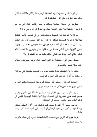 -65-
‫فس‬ ‫طلباتنا‬ ‫وتتلقى‬ ‫بنا‬ ‫ترحب‬ ‫المضٌفة‬ ‫فٌه‬ ‫حضرت‬ ‫الذي‬ ‫الوقت‬ ً‫ف‬ً‫ؤلتن‬
‫كوكوكو‬ ‫قلت‬ ‫الفور‬ ‫وعلى‬ ‫اخترته‬ ‫عما‬ ‫جولٌا‬.
‫هو‬ ‫ما‬ ً‫ل‬ ‫تقول‬ ‫وكؤنها‬ ‫برأسها‬ ‫ومالت‬ ‫صامتة‬ ‫بدهشة‬ ً‫ل‬ ‫فنظرت‬
‫كوكوكو؟‬.‫ٌقول‬ ‫الدهشة‬ ‫بنفس‬ ‫أٌمن‬ ‫ولحقها‬‫فوفو؟‬ ً‫س‬ ‫ٌا‬ ‫إٌه‬ ‫كوكوكو‬ :ً‫ل‬.
‫اعتقدت‬ ‫وكؤنها‬ ‫شؽؾ‬ ً‫ف‬ ً‫ل‬ ‫تنظر‬ ‫وظلت‬ ‫الضحك‬ ‫عن‬ ‫فتوقفت‬ ‫كارٌن‬ ‫أما‬
‫للتؤك‬ ‫فصممت‬ ‫فرعونٌة‬ ‫أكلة‬ ‫أنها‬‫الكلمة‬ ‫هذه‬ ‫أقول‬ ً‫جعلن‬ ‫الذي‬ ‫ما‬ ‫أدري‬ ‫وال‬ ‫د‬
‫باالنجلٌزٌة‬ ‫معناها‬ ً‫معرفت‬ ‫عدم‬ ‫ولكن‬ ‫فرخة‬ ‫أطلب‬ ‫أن‬ ‫أقصد‬ ‫كنت‬ ً‫ألنن‬ ‫ربما‬
‫فنتج‬ ‫أقصده‬ ‫ما‬ ‫ٌفهمون‬ ‫حتى‬ ‫صفاتها‬ ‫من‬ ‫صفة‬ ‫أساس‬ ‫على‬ ‫ألقولها‬ ً‫دفعن‬
‫ده؟‬ ‫الكوكوكو‬ ‫إٌه‬ ‫لٌه‬ ‫سكت‬ ‫مالك‬ :‫إلحاح‬ ً‫ف‬ ‫سإاله‬ ‫أٌمن‬ ‫وتابع‬ ‫العكس‬.
‫مقاط‬ ‫الفور‬ ‫على‬ ‫فؤجبته‬‫معناها‬ ‫فمعرفتش‬ ‫فرخة‬ ‫أقول‬ ‫أقصد‬ ً‫أخ‬ ‫ٌا‬ :‫عا‬
.‫بالكوكوكو‬ ‫تفهموا‬ ‫ٌمكن‬ ‫وقلت‬
‫سرعان‬ ً‫الت‬ ‫طلباتنا‬ ‫المضٌفة‬ ‫من‬ ‫جولٌا‬ ‫طلبت‬ ‫بعدها‬ ‫الضحك‬ ‫من‬ ‫فانفجروا‬
.‫تناسق‬ ً‫ف‬ ‫الطاولة‬ ‫على‬ ‫تفرشها‬ ‫أخرى‬ ‫مع‬ ‫عادت‬ ‫ما‬
‫لم‬ ً‫الت‬ ً‫لمعدت‬ ‫المناسب‬ ‫وقتها‬ ً‫ف‬ ‫جاءت‬ ً‫الت‬ ً‫وجبت‬ ‫تناول‬ ً‫ف‬ ‫وانشؽلت‬
‫سوى‬ ‫تستقبل‬.‫الٌوم‬ ‫هذا‬ ‫صباح‬ ‫منذ‬ ‫األكل‬ ‫من‬ ‫الفتات‬
‫ٌقولها‬ ‫األخرى‬ ‫إلى‬ ‫اللحظة‬ ‫من‬ ‫فكانوا‬ ‫الكوكوكو‬ ‫نسٌان‬ ‫هم‬ ‫ٌستطٌعوا‬ ‫ولم‬
‫كقفشة‬ ‫ٌتبادالنها‬ ‫الضحك‬ ً‫ف‬ ‫ٌنفجروا‬ ‫حتى‬ ‫فجؤة‬ ‫أحدهم‬‫أن‬ ً‫فٌكف‬ ‫كومٌدٌة‬
.‫الضحك‬ ً‫ف‬ ‫جمٌعا‬ ‫ٌنفجروا‬ ‫حتى‬ ‫أحدهم‬ ‫ٌقولها‬
‫األكل‬ ‫عن‬ ‫توقفت‬ ‫كلما‬ ‫معهم‬ ‫أشترك‬ ‫أن‬ ‫مناص‬ ‫أجد‬ ‫ولم‬ً‫معدت‬ ً‫ألعط‬
‫نهضنا‬ ‫ثم‬ ‫تماما‬ ‫الفرخة‬ ‫على‬ ‫أنهٌت‬ ‫أن‬ ‫إلى‬ ‫إلٌه‬ ‫جدٌد‬ ‫من‬ ‫ألعود‬ ‫الهضم‬ ‫فرصة‬
.‫نؽتسل‬
‫متفرعة‬ ‫صالة‬ ‫إلى‬ ‫أخذونا‬ ‫بعدها‬ ‫كالعادة‬ ‫الحساب‬ ‫دفع‬ ‫كارٌن‬ ‫ثم‬ ‫جولٌا‬ ‫تولت‬
.‫المطعم‬ ‫صالة‬ ‫من‬
 