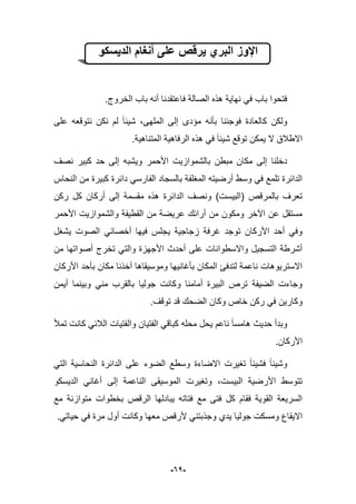 -61-
‫الدٌسكو‬ ‫أنغام‬ ‫على‬ ‫ٌرقص‬ ‫البري‬ ‫اإلوز‬
‫ب‬ ‫أنه‬ ‫فاعتقدنا‬ ‫الصالة‬ ‫هذه‬ ‫نهاٌة‬ ً‫ف‬ ‫باب‬ ‫فتحوا‬‫الخروج‬ ‫اب‬.
‫على‬ ‫نتوقعه‬ ‫نكن‬ ‫لم‬ ‫شٌبا‬ ،‫الملهى‬ ‫إلى‬ ‫مإدى‬ ‫بؤنه‬ ‫فوجبنا‬ ‫كالعادة‬ ‫ولكن‬
.‫المتناهٌة‬ ‫الرفاهٌة‬ ‫هذه‬ ً‫ف‬ ‫شٌبا‬ ‫توقع‬ ‫ٌمكن‬ ‫ال‬ ‫االطبلق‬
‫وٌشبه‬ ‫األحمر‬ ‫بالشموازٌت‬ ‫مبطن‬ ‫مكان‬ ‫إلى‬ ‫دخلنا‬‫نصؾ‬ ‫كبٌر‬ ‫حد‬ ‫إلى‬
‫من‬ ‫كبٌرة‬ ‫دابرة‬ ً‫الفارس‬ ‫بالسجاد‬ ‫المؽلفة‬ ‫أرضٌته‬ ‫وسط‬ ً‫ف‬ ‫تلمع‬ ‫الدابرة‬‫النحاس‬
‫ركن‬ ‫كل‬ ‫أركان‬ ‫إلى‬ ‫مقسمة‬ ‫هذه‬ ‫الدابرة‬ ‫ونصؾ‬ )‫(البٌست‬ ‫بالمرقص‬ ‫تعرؾ‬
‫األحمر‬ ‫والشموازٌت‬ ‫القطٌفة‬ ‫من‬ ‫عرٌضة‬ ‫أرابك‬ ‫من‬ ‫ومكون‬ ‫اآلخر‬ ‫عن‬ ‫مستقل‬
‫ٌشؽل‬ ‫الصوت‬ ً‫أخصاب‬ ‫فٌها‬ ‫ٌجلس‬ ‫زجاجٌة‬ ‫ؼرفة‬ ‫توجد‬ ‫األركان‬ ‫أحد‬ ً‫وف‬
‫أصواته‬ ‫تخرج‬ ً‫والت‬ ‫األجهزة‬ ‫أحدث‬ ‫على‬ ‫واالسطوانات‬ ‫التسجٌل‬ ‫أشرطة‬‫من‬ ‫ا‬
‫األركان‬ ‫بؤحد‬ ‫مكان‬ ‫أخذنا‬ ‫وموسٌقاها‬ ‫بؤؼانٌها‬ ‫المكان‬ ‫لتدفا‬ ‫ناعمة‬ ‫االسترٌوهات‬
‫أٌمن‬ ‫وبٌنما‬ ً‫من‬ ‫بالقرب‬ ‫جولٌا‬ ‫وكانت‬ ‫أمامنا‬ ‫البٌرة‬ ‫ترص‬ ‫الضٌفة‬ ‫وجاءت‬
.‫توقؾ‬ ‫قد‬ ‫الضحك‬ ‫وكان‬ ‫خاص‬ ‫ركن‬ ً‫ف‬ ‫وكارٌن‬
‫تمؤل‬ ‫كانت‬ ً‫البلب‬ ‫والفتٌات‬ ‫الفتٌان‬ ً‫كباق‬ ‫محله‬ ‫ٌحل‬ ‫ناعم‬ ‫هامسا‬ ‫حدٌث‬ ‫وبدأ‬
‫األ‬.‫ركان‬
ً‫الت‬ ‫النحاسٌة‬ ‫الدابرة‬ ‫على‬ ‫الضوء‬ ‫وسطع‬ ‫االضاءة‬ ‫تؽٌرت‬ ‫فشٌبا‬ ‫وشٌبا‬
‫الدٌسكو‬ ً‫أؼان‬ ‫إلى‬ ‫الناعمة‬ ‫الموسٌقى‬ ‫وتؽٌرت‬ ،‫البٌست‬ ‫األرضٌة‬ ‫تتوسط‬
‫مع‬ ‫متوازنة‬ ‫بخطوات‬ ‫الرقص‬ ‫ٌبادلها‬ ‫فتاته‬ ‫مع‬ ‫فتى‬ ‫كل‬ ‫فقام‬ ‫القوٌة‬ ‫السرٌعة‬
ً‫وجذبتن‬ ‫ٌدي‬ ‫جولٌا‬ ‫ومسكت‬ ‫االٌقاع‬‫أول‬ ‫وكانت‬ ‫معها‬ ‫ألرقص‬.ً‫حٌات‬ ً‫ف‬ ‫مرة‬
 