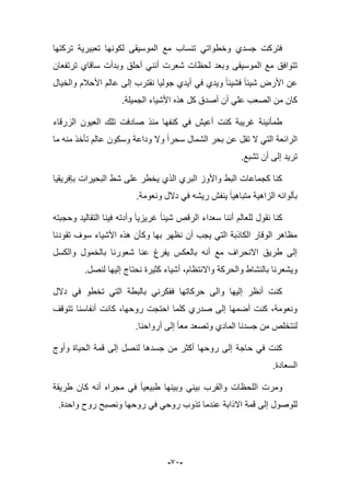 -92-
‫تركتها‬ ‫تعبٌرٌة‬ ‫لكونها‬ ‫الموسٌقى‬ ‫مع‬ ‫تنساب‬ ً‫وخطوات‬ ‫جسدي‬ ‫فتركت‬
‫الموسٌقى‬ ‫مع‬ ‫تتوافق‬‫ترتفعان‬ ‫ساقاي‬ ‫وبدأت‬ ‫أحلق‬ ً‫أنن‬ ‫شعرت‬ ‫لحظات‬ ‫وبعد‬
‫والخٌال‬ ‫األحبلم‬ ‫عالم‬ ‫إلى‬ ‫نقترب‬ ‫جولٌا‬ ‫أٌدي‬ ً‫ف‬ ‫وٌدي‬ ‫فشٌبا‬ ‫شٌبا‬ ‫األرض‬ ‫عن‬
‫الجم‬ ‫شٌاء‬‫األ‬ ‫هذه‬ ‫كل‬ ‫أصدق‬ ‫أن‬ ً‫عل‬ ‫الصعب‬ ‫من‬ ‫كان‬.‫ٌلة‬
‫الزرقاء‬ ‫العٌون‬ ‫تلك‬ ‫صادفت‬ ‫منذ‬ ‫كنفها‬ ً‫ف‬ ‫أعٌش‬ ‫كنت‬ ‫ؼرٌبة‬ ‫طمؤنٌنة‬
‫ما‬ ‫منه‬ ‫تؤخذ‬ ‫عالم‬ ‫وسكون‬ ‫وداعة‬ ‫وال‬ ‫سحرا‬ ‫الشمال‬ ‫بحر‬ ‫عن‬ ‫تقل‬ ‫ال‬ ً‫الت‬ ‫الرابعة‬
.‫تشبع‬ ‫أن‬ ‫إلى‬ ‫ترٌد‬
‫بإفرٌقٌا‬ ‫البحٌرات‬ ‫شط‬ ‫على‬ ‫ٌخطر‬ ‫الذي‬ ‫البري‬ ‫واألوز‬ ‫البط‬ ‫كجماعات‬ ‫كنا‬
‫رٌشه‬ ‫ٌنفش‬ ‫متباهٌا‬ ‫الزاهٌة‬ ‫بؤلوانه‬.‫ونعومة‬ ‫دالل‬ ً‫ف‬
‫التقالٌد‬ ‫فٌنا‬ ‫وأدته‬ ‫ؼرٌزٌا‬ ‫شٌبا‬ ‫الرقص‬ ‫سعداء‬ ‫أننا‬ ‫للعالم‬ ‫نقول‬ ‫كنا‬‫وحجبته‬
‫تقودنا‬ ‫سوؾ‬ ‫األشٌاء‬ ‫هذه‬ ‫وكؤن‬ ‫بها‬ ‫نظهر‬ ‫أن‬ ‫ٌجب‬ ً‫الت‬ ‫الكاذبة‬ ‫الوقار‬ ‫مظاهر‬
‫والكسل‬ ‫بالخمول‬ ‫شعورنا‬ ‫عنا‬ ‫ٌفرغ‬ ‫بالعكس‬ ‫أنه‬ ‫مع‬ ‫االنحراؾ‬ ‫طرٌق‬ ‫إلى‬
‫واالنتظا‬ ‫والحركة‬ ‫بالنشاط‬ ‫وٌشعرنا‬.‫لنصل‬ ‫إلٌها‬ ‫نحتاج‬ ‫كثٌرة‬ ‫أشٌاء‬ ،‫م‬
‫دالل‬ ً‫ف‬ ‫تخطو‬ ً‫الت‬ ‫بالبطة‬ ً‫ففكرن‬ ‫حركاتها‬ ‫والى‬ ‫إلٌها‬ ‫أنظر‬ ‫كنت‬
‫تتوقؾ‬ ‫أنفاسنا‬ ‫كانت‬ ،‫روحها‬ ‫احتجت‬ ‫كلما‬ ‫صدري‬ ‫إلى‬ ‫أضمها‬ ‫كنت‬ ،‫ونعومة‬
.‫أرواحنا‬ ‫إلى‬ ‫معا‬ ‫وتصعد‬ ‫المادي‬ ‫جسدنا‬ ‫من‬ ‫لنتخلص‬
‫الح‬ ‫قمة‬ ‫إلى‬ ‫لنصل‬ ‫جسدها‬ ‫من‬ ‫أكثر‬ ‫روحها‬ ‫إلى‬ ‫حاجة‬ ً‫ف‬ ‫كنت‬‫وأوج‬ ‫ٌاة‬
.‫السعادة‬
‫طرٌقة‬ ‫كان‬ ‫أنه‬ ‫مجراه‬ ً‫ف‬ ‫طبٌعٌا‬ ‫وبٌنها‬ ً‫بٌن‬ ‫والقرب‬ ‫اللحظات‬ ‫ومرت‬
.‫واحدة‬ ‫روح‬ ‫ونصبح‬ ‫روحها‬ ً‫ف‬ ً‫روح‬ ‫تذوب‬ ‫عندما‬ ‫االذابة‬ ‫قمة‬ ‫إلى‬ ‫للوصول‬
 