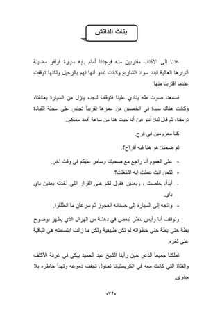 -92-
‫الدانش‬ ‫بنات‬
‫سٌارة‬ ‫بابه‬ ‫أمام‬ ‫فوجدنا‬ ‫منه‬ ‫مقتربٌن‬ ‫األكتؾ‬ ‫إلى‬ ‫عدنا‬‫مضٌبة‬ ‫فولفو‬
‫توقفت‬ ‫ولكنها‬ ‫بالرحٌل‬ ‫تهم‬ ‫أنها‬ ‫تبدو‬ ‫وكانت‬ ‫الشارع‬ ‫سواد‬ ‫تبدد‬ ‫العالٌة‬ ‫أنوارها‬
.‫منها‬ ‫اقتربنا‬ ‫عندما‬
،‫ٌعانقنا‬ ‫السٌارة‬ ‫من‬ ‫ٌنزل‬ ‫لنجده‬ ‫فتوقفنا‬ ‫علٌنا‬ ‫ٌنادي‬ ‫طه‬ ‫صوت‬ ‫فسمعنا‬
‫القٌادة‬ ‫عجلة‬ ‫على‬ ‫تجلس‬ ‫تقرٌبا‬ ‫عمرها‬ ‫من‬ ‫الخمسٌن‬ ً‫ف‬ ‫سٌدة‬ ‫هناك‬ ‫وكانت‬
‫لنا‬ ‫قال‬ ‫ثم‬ ،‫ترمقنا‬..‫معاكم‬ ‫أقعد‬ ‫ساعة‬ ‫من‬ ‫هنا‬ ‫جٌت‬ ‫أنا‬ ‫فٌن‬ ‫أنتو‬ :
.‫فرح‬ ً‫ف‬ ‫معزومٌن‬ ‫كنا‬
.‫أفراح؟‬ ‫فٌه‬ ‫هنا‬ ‫هو‬ :‫ضحنا‬ ‫ثم‬
-.‫آخر‬ ‫وقت‬ ً‫ف‬ ‫علٌكم‬ ‫وسؤمر‬ ‫صحبتنا‬ ‫مع‬ ‫راجع‬ ‫أنا‬ ‫العموم‬ ‫على‬
-‫اشتؽلت؟‬ ‫إٌه‬ ‫عملت‬ ‫انت‬ ‫لكمن‬
-‫باي‬ ‫بعدٌن‬ ‫أخذته‬ ً‫الل‬ ‫القرار‬ ‫على‬ ‫لكم‬ ‫هقول‬ ‫وبعدٌن‬ ، ‫خلصت‬ ،‫أبدا‬
.‫باي‬
-‫السٌارة‬ ‫إلى‬ ‫واتجه‬.‫انطلقوا‬ ‫ما‬ ‫سرعان‬ ‫ثم‬ ‫العجوز‬ ‫حسنابه‬ ‫إلى‬
‫بوضوح‬ ‫ٌظهر‬ ‫الذي‬ ‫الهزال‬ ‫من‬ ‫دهشة‬ ً‫ف‬ ‫لبعض‬ ‫ننظر‬ ‫وأٌمن‬ ‫أنا‬ ‫وتوقفت‬
‫حتى‬ ‫بطة‬‫الباقٌة‬ ً‫ه‬ ‫ابتسامته‬ ‫زالت‬ ‫ما‬ ‫ولكن‬ ‫طبٌعٌة‬ ‫تكن‬ ‫لم‬ ‫خطواته‬ ‫حتى‬ ‫بطة‬
.‫ثؽره‬ ‫على‬
‫األكتؾ‬ ‫ؼرفة‬ ً‫ف‬ ً‫ٌبك‬ ‫الحمٌد‬ ‫عبد‬ ‫الشٌخ‬ ‫رأٌنا‬ ‫حٌن‬ ‫الذعر‬ ‫جمٌعا‬ ‫تملكنا‬
‫والفتاة‬‫ببل‬ ‫خاطره‬ ‫وتهدأ‬ ‫دموعه‬ ‫تجفؾ‬ ‫تحاول‬ ‫الكرٌستٌانا‬ ً‫ف‬ ‫معه‬ ‫كانت‬ ً‫الت‬
.‫جدوى‬
 