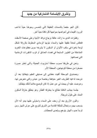 -94-
‫جدٌد‬ ‫من‬ ‫الدنماركٌة‬ ‫اإلبتسامة‬ ‫وتشرق‬
‫مفعما‬ ‫الجو‬ ‫كان‬‫تداعب‬ ‫حٌنا‬ ‫وجوهنا‬ ‫تتحسس‬ ً‫الت‬ ‫الخفٌفة‬ ‫بالنسمات‬
.‫أخر‬ ‫حٌنا‬ ‫نافذة‬ ‫كل‬ ‫بمواجهة‬ ‫أحواضها‬ ً‫ف‬ ‫الفٌحاء‬ ‫الورود‬
‫األسفلت‬ ‫صفحة‬ ‫وعلى‬ ‫األبنٌة‬ ‫نوافذ‬ ‫بزجاج‬ ‫عالقة‬ ‫زالت‬ ‫ما‬ ‫الندى‬ ‫وقطرات‬
‫تشكل‬ ‫بالزرقة‬ ‫المخلوط‬ ‫الرمادي‬ ‫بلونها‬ ‫والسماء‬ ‫علٌها‬ ‫طفٌفا‬ ‫لمعانا‬ ‫فتعكس‬
‫ا‬ ‫سكب‬ ً‫ف‬ ‫باهرة‬ ‫لوحة‬‫التؽرٌد‬ ‫مقطوعات‬ ‫سوى‬ ‫ٌشرخه‬ ‫ال‬ ‫السكون‬ ‫أو‬ ‫أللوان‬
‫الرخامٌة‬ ‫النافورات‬ ‫قرب‬ ‫أو‬ ‫الحدابق‬ ‫فضاء‬ ً‫ف‬ ‫السابحة‬ ‫الطٌور‬ ‫من‬ ‫المتداخلة‬
.‫نصادفها‬ ً‫الت‬
‫صورة‬ ‫تعتبر‬ ً‫والت‬ ‫الجمٌلة‬ ‫أستربوت‬ ‫محطة‬ ‫صوب‬ ‫طرٌقنا‬ ً‫ف‬ ‫ونحن‬
.‫األم‬ ‫المحطة‬ ،‫كوبنهاجن‬ ‫محطة‬ ‫من‬ ‫مصؽرة‬
ً‫خطاب‬ ‫ألقٌت‬ ‫البوسطة‬ ‫وبصندوق‬‫إلى‬‫أن‬ ‫بعد‬ ‫بإٌطالٌا‬ ‫المقٌم‬ ً‫صدٌق‬
،‫لها‬ ‫نتعرض‬ ً‫والت‬ ‫عباس‬ ‫من‬ ‫وخاصة‬ ‫متوقعة‬ ‫الؽٌر‬ ‫الظروؾ‬ ‫فٌه‬ ‫له‬ ‫شرحت‬
.‫بإٌطالٌا‬ ‫لذلك‬ ‫مبلبما‬ ‫الوضع‬ ‫كان‬ ‫إذا‬ ‫عمل‬ ‫عن‬ ً‫ل‬ ‫ٌبحث‬ ‫أن‬ ‫علٌه‬ ‫وعرضت‬
‫السكون‬ ‫خارقا‬ ‫ٌنطلق‬ ‫وهو‬ ‫القطار‬ ‫ٌخترقه‬ ‫ما‬ ‫نطالع‬ ‫النافذة‬ ‫بجانب‬ ‫جلسنا‬
.‫شرٌطة‬ ‫طول‬ ‫على‬ ‫الممتد‬
‫األ‬ ‫واللون‬‫بعد‬ ‫زرق‬‫األن‬ ‫أنه‬ ‫ٌبدو‬ ‫علٌها‬ ‫واستولى‬ ‫السماء‬ ‫على‬ ‫زحؾ‬ ‫أن‬
‫ومن‬ ‫النهار‬ ‫عرش‬ ‫على‬ ‫لتتربع‬ ‫الشرق‬ ‫من‬ ‫القادمة‬ ‫للملكة‬ ‫وإجبلل‬ ‫بهدوء‬ ‫ٌنسحب‬
.‫المحطات‬ ‫وبإحدى‬ ‫ٌتوهج‬ ‫النهار‬ ‫ضوء‬ ‫بدأ‬ ‫ثم‬
 