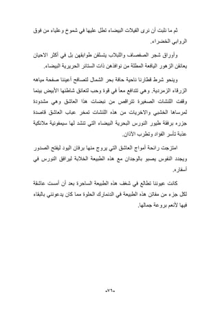 -96-
‫فوق‬ ‫من‬ ‫وعلٌاء‬ ‫شموخ‬ ً‫ف‬ ‫علٌها‬ ‫تطل‬ ‫البٌضاء‬ ‫الفٌبلت‬ ‫نرى‬ ‫أن‬ ‫نلبت‬ ‫ما‬ ‫ثم‬
.‫الخضراء‬ ً‫الرواب‬
‫االحٌان‬ ‫أكثر‬ ً‫ف‬ ‫بل‬ ‫طوابقهن‬ ‫ٌتسلقن‬ ‫واللببلب‬ ‫الصفصاؾ‬ ‫شجر‬ ‫وأوراق‬
.‫البٌضاء‬ ‫الحرٌرٌة‬ ‫الستابر‬ ‫ذات‬ ‫نوافذهن‬ ‫من‬ ‫المطلة‬ ‫الٌافعة‬ ‫الزهور‬ ‫ٌعانقن‬
‫بحر‬ ‫حافة‬ ‫ناحٌة‬ ‫قطارنا‬ ‫شرط‬ ‫وٌنحو‬‫مٌاهه‬ ‫صفحة‬ ‫أعٌننا‬ ‫لتصافح‬ ‫الشمال‬
‫الزمردٌة‬ ‫الزرقاء‬.‫بٌنما‬ ‫األبٌض‬ ‫شاطبها‬ ‫لتعانق‬ ‫وحب‬ ‫قوة‬ ً‫ف‬ ‫معا‬ ‫تتدافع‬ ً‫وه‬
‫مشدودة‬ ً‫وه‬ ‫العاشق‬ ‫هذا‬ ‫نبضات‬ ‫من‬ ‫تتراقص‬ ‫الصؽٌرة‬ ‫اللنشات‬ ‫وقفت‬
ً‫الخشب‬ ‫لمرساها‬‫قاصدة‬ ‫العاشق‬ ‫عباب‬ ‫تمخر‬ ‫اللنشات‬ ‫هذه‬ ‫من‬ ‫واالخرٌات‬
‫البحرٌة‬ ‫النورس‬ ‫طٌور‬ ‫برفقة‬ ‫جزره‬‫مبلبكٌة‬ ‫سٌمفونٌة‬ ‫لها‬ ‫تنشد‬ ً‫الت‬ ‫البٌضاء‬
.‫اآلذان‬ ‫وتطرب‬ ‫الفإاد‬ ‫تؤسر‬ ‫عذبة‬
‫الصدور‬ ‫لٌفتح‬ ‫الٌود‬ ‫برفان‬ ‫منها‬ ‫ٌروج‬ ً‫الت‬ ‫العاشق‬ ‫أمواج‬ ‫رابحة‬ ‫امتزجت‬
ً‫ف‬ ‫النورس‬ ‫لٌرافق‬ ‫الخبلبة‬ ‫الطبٌعة‬ ‫هذه‬ ‫مع‬ ‫بالوجدان‬ ‫ٌصبو‬ ‫النفوس‬ ‫وٌجدد‬
.‫أسفاره‬
‫الساحرة‬ ‫الطبٌعة‬ ‫هذه‬ ‫شؽؾ‬ ً‫ف‬ ‫تطالع‬ ‫عٌوننا‬ ‫كانت‬‫عاشقة‬ ‫أمست‬ ‫أن‬ ‫بعد‬
‫بالبقاء‬ ً‫ٌدعونن‬ ‫كان‬ ‫مما‬ ‫الحلوة‬ ‫الدنمارك‬ ً‫ف‬ ‫الطبٌعة‬ ‫هذه‬ ‫مفاتن‬ ‫من‬ ‫جزء‬ ‫لكل‬
.‫جمالها‬ ‫بروعة‬ ‫ألنعم‬ ‫فٌها‬
 