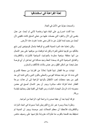 -99-
‫اسكندنافٌا‬ ً‫ف‬ ‫الفراعنة‬ ‫لعنة‬
.‫الجنة‬ ً‫ف‬ ‫األمل‬ ً‫ه‬ ‫جولٌا‬ ‫وأصبحت‬
‫أكدت‬ ‫مما‬‫ا‬‫عمل‬ ‫عن‬ ‫أبحث‬ ‫لم‬ ً‫ألنن‬ ‫وخاصة‬ ‫فٌها‬ ‫البقاء‬ ‫على‬ ‫صراري‬
‫وال‬ ‫األن‬ ‫إلى‬ ً‫بنفس‬‫ألن‬ ً‫تكفٌن‬ ‫كانت‬ ‫السابق‬ ً‫عمل‬ ‫من‬ ‫علٌها‬ ‫حصلت‬ ً‫الت‬ ‫نقود‬
‫لمدة‬ ‫جدٌد‬ ‫من‬ ‫أبحث‬‫أ‬.‫األرض‬ ‫هذه‬ ‫ؼدوت‬ ‫عندما‬ ً‫مع‬ ‫كان‬ ‫ما‬ ‫عن‬ ‫طول‬
‫نابع‬ ‫لٌس‬ ‫كوبنهاجن‬ ‫بشمال‬ ‫الواقعة‬ ‫كلمبرج‬ ‫لمدٌنة‬ ‫المرة‬ ‫هذه‬ ‫ذهابنا‬ ‫وكان‬
‫الشمال‬ ‫بحر‬ ‫على‬ ‫موقعها‬ ‫من‬ ‫توقعناه‬ ‫لما‬ ‫ولكن‬ ‫للعراة‬ ‫شاطا‬ ‫كونها‬ ‫من‬ ‫بالتؤكٌد‬
‫أن‬ ‫من‬‫والكافترٌات‬ ‫كالبارات‬ ‫السٌاحٌة‬ ‫بالحوانٌت‬ ‫مملوءة‬ ‫سٌاحٌة‬ ‫منطقة‬ ‫ها‬
‫فرصة‬ ‫أي‬ ‫أو‬ ‫إحداهن‬ ً‫ف‬ ‫ضالتنا‬ ‫ونجد‬ ‫الحظ‬ ‫ٌسعدنا‬ ‫قد‬ ‫الذي‬ ‫السٌاحٌة‬ ‫والفنادق‬
.‫والسنترم‬ ‫كاألكتؾ‬ ‫بالذات‬ ‫عباس‬ ‫وعن‬ ‫القلق‬ ‫أماكن‬ ‫عن‬ ‫تبعدنا‬ ‫عمل‬
‫كلم‬ ‫محطة‬ ‫من‬ ‫اقترابنا‬ ‫عن‬ ‫إعبلنا‬ ‫فشٌبا‬ ‫شٌبا‬ ‫القطار‬ ‫سرعة‬ ‫تهادت‬‫برج‬
‫ب‬ ‫عن‬ ‫لنا‬ ‫بدت‬ ً‫الت‬‫حد‬ ‫إلى‬ ‫تشبه‬ ً‫والت‬ ً‫البن‬ ‫باللون‬ ً‫والمحل‬ ً‫الهرم‬ ‫بمبناها‬ ‫عد‬
‫سرعة‬ ‫هدأت‬ ‫أن‬ ‫إلى‬ ‫الزاهٌة‬ ‫بؤلوانها‬ ‫األطفال‬ ‫لعب‬ ‫محطات‬ ‫بعٌد‬ ‫من‬ ‫كبٌر‬
‫حضن‬ ً‫ف‬ ‫أصبح‬ ‫الشمال‬ ‫بحر‬ ‫أن‬ ‫وٌبدو‬ ‫مباشرة‬ ‫ندلؾ‬ ‫فنزلنا‬ ‫تماما‬ ‫القطار‬
‫إ‬ ‫الفٌنة‬ ‫ومن‬ ‫الملساء‬ ‫البٌضاء‬ ‫الرمال‬ ‫ذات‬ ‫محبوبته‬‫بكٌاسة‬ ‫وجناتها‬ ‫ٌقبل‬ ‫الفنٌة‬ ‫لى‬
.‫ورقة‬
.‫أمواجه‬ ‫من‬ ‫الرابجة‬ ‫الٌود‬ ‫برابحة‬ ‫صدورنا‬ ‫عبقنا‬ ‫أن‬ ‫بعد‬ ‫أٌدٌنا‬ ‫فركنا‬
‫البارات‬ ‫اتجاه‬ ً‫ف‬ ‫مسٌرتنا‬ ‫لنبدأ‬ ‫الكورنٌش‬ ‫شارع‬ ‫عبر‬ ‫وٌسرة‬ ‫ٌمنة‬ ‫ونظرنا‬
‫لم‬ ‫المدٌنة‬ ‫أن‬ ‫وٌبدو‬ ‫موصدة‬ ‫تبدو‬ ‫المحبلت‬ ‫معظم‬ ‫أن‬ ‫فبلحظنا‬ ‫والكافترٌات‬
‫تست‬ٌ‫بال‬ ‫فلمحنا‬ ‫بعد‬ ‫قظ‬‫طاوالت‬ ‫منا‬ ‫قرب‬‫خاص‬ ‫رصٌؾ‬ ‫على‬ ‫بكراسٌها‬ ‫مفروشة‬
 