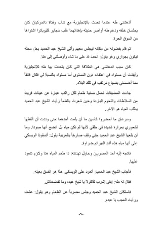 -6-
‫تح‬ ‫عندما‬ ‫طه‬ ً‫أدهشن‬‫دث‬‫باإلنجلٌزٌة‬‫كان‬ ‫دانمركٌان‬ ‫وفتاة‬ ‫شاب‬ ‫مع‬
‫حدٌثه‬ ‫أواصر‬ ‫طه‬ ‫ودعم‬ ‫خلفه‬ ‫ٌجلسان‬‫بإهدابهما‬‫اشتراها‬ ‫كلٌوباترا‬ ‫سجاٌر‬ ‫علب‬
.‫الحرة‬ ‫السوق‬ ‫من‬
ٌ‫الحم‬ ‫عبد‬ ‫الشٌخ‬ ‫وأتى‬ ‫معهم‬ ‫لٌجلس‬ ‫مكانه‬ ‫من‬ ‫بفضوله‬ ‫قام‬ ‫ثم‬‫محله‬ ‫ٌحل‬ ‫د‬
.‫هنا‬ ‫إلى‬ ً‫وأوصلن‬ ‫شاء‬ ‫ما‬ ‫على‬ ‫هلل‬ ‫الحمد‬ :‫ٌقول‬ ‫وهو‬ ‫بجواري‬ ‫لٌكون‬
‫طه‬ ‫بها‬ ‫ٌتحدث‬ ‫كان‬ ً‫الت‬ ‫الطبلقة‬ ً‫ه‬ ً‫اندهاش‬ ‫سبب‬ ‫كان‬‫لئلنجلٌزٌة‬
‫فابقا‬ ‫فكان‬ ً‫ل‬ ‫بالنسبة‬ ‫مستواه‬ ‫أما‬ ‫المستوى‬ ‫دون‬ ‫اعتقاده‬ ً‫ف‬ ‫مستواه‬ ‫أن‬ ‫وأٌقنت‬
.‫الببلد‬ ‫تلك‬ ً‫ف‬ ‫مرتقب‬ ‫بضٌاع‬ ً‫أحسسن‬ ‫مما‬
‫المضٌفا‬ ‫جاءت‬‫فرٌدة‬ ‫عٌنات‬ ‫عن‬ ‫عبارة‬ ‫راكب‬ ‫لكل‬ ‫طعام‬ ‫صنٌة‬ ‫تحمل‬ ‫ت‬
‫الحمٌد‬ ‫عبد‬ ‫الشٌخ‬ ‫رأٌت‬ ‫بالظمؤ‬ ‫شعرت‬ ‫وحٌن‬ ‫الباردة‬ ‫واللحوم‬ ‫السبلطات‬ ‫من‬
.‫االخر‬ ‫هو‬ ‫المٌاه‬ ‫ٌطلب‬
‫ألفظها‬ ‫أن‬ ‫وددت‬ ‫حتى‬ ‫أحدهما‬ ‫بلعت‬ ‫أن‬ ‫ما‬ ‫كؤسٌن‬ ‫أحضروا‬ ‫ما‬ ‫وسرعان‬
‫أنها‬ ‫اتضح‬ ‫بل‬ ‫مٌاه‬ ‫تكن‬ ‫لم‬ ‫ألنها‬ ً‫حلق‬ ً‫ف‬ ‫شدٌدة‬ ‫بمرارة‬ ‫لشعوري‬‫صودا‬.‫وما‬
ً‫الوٌسك‬ ‫أتسقونا‬ :‫ٌقول‬ ‫بالعربٌة‬ ‫صارخا‬ ‫وقؾ‬ ‫حتى‬ ‫الحمٌد‬ ‫عبد‬ ‫الشٌخ‬ ‫بلعها‬ ‫أن‬
‫ضراوة‬ ‫الجرابم‬ ‫أشد‬ ‫هذه‬ ‫مٌاه‬ ‫أنها‬ ‫على‬.
‫المٌاه‬ ‫طعم‬ ‫دا‬ :‫تهدبته‬ ‫وحاول‬ ‫المصرٌٌن‬ ‫أحد‬ ‫إلٌه‬ ‫فاتجه‬‫تتعود‬ ‫والزم‬ ‫هنا‬
.‫علٌها‬
ً‫الوٌسك‬ ‫على‬ ‫أتعود‬ :‫الحمٌد‬ ‫عبد‬ ‫الشٌخ‬ ‫فؤجاب‬.‫بعٌنه‬ ‫الفسق‬ ‫هو‬ ‫هذا‬.
‫إبقى‬ :‫طه‬ ‫له‬ ‫فقال‬‫إ‬‫تفضحناش‬ ‫وما‬ ‫عبده‬ ‫شٌخ‬ ‫ٌا‬ ‫كاكوال‬ ‫شرب‬.
‫عشت‬ :‫ٌقول‬ ‫وهو‬ ‫الطعام‬ ‫عن‬ ‫مضربا‬ ‫وجلس‬ ‫الحمٌد‬ ‫عبد‬ ‫الشٌخ‬ ‫فاستكان‬
‫عبده‬ ‫ٌا‬ ‫العجب‬ ‫ورأٌت‬.
 
