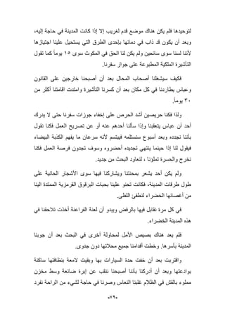-91-
،‫إلٌه‬ ‫حاجة‬ ً‫ف‬ ‫المدٌنة‬ ‫كانت‬ ‫إذا‬ ‫إال‬ ‫لؽرٌب‬ ‫قدم‬ ‫موضع‬ ‫هناك‬ ‫ٌكن‬ ‫فلم‬ ‫لتوحٌدها‬
‫اجتٌازها‬ ‫علٌنا‬ ‫ٌستحٌل‬ ً‫الت‬ ‫الطرق‬ ‫بإحدى‬ ‫دمابها‬ ً‫ف‬ ‫ذاب‬ ‫قد‬ ‫ٌكون‬ ‫أن‬ ‫وبعد‬
‫ولم‬ ‫سابحٌن‬ ‫سوى‬ ‫لسنا‬ ‫ألننا‬‫سوى‬ ‫المكوث‬ ً‫ف‬ ‫الحق‬ ‫لنا‬ ‫ٌكن‬15‫تقول‬ ‫كما‬ ‫ٌوما‬
‫المطبوعة‬ ‫الملكٌة‬ ‫التؤشٌرة‬.‫سفرنا‬ ‫جواز‬ ‫على‬
‫القانون‬ ‫على‬ ‫خارجٌن‬ ‫أصبحنا‬ ‫أن‬ ‫بعد‬ ‫المحال‬ ‫أصحاب‬ ‫سٌشؽلنا‬ ‫فكٌؾ‬
‫من‬ ‫أكثر‬ ‫اقامتنا‬ ‫وامتدت‬ ‫التؤشٌرة‬ ‫كسرنا‬ ‫أن‬ ‫بعد‬ ‫مكان‬ ‫كل‬ ً‫ف‬ ‫ٌطاردنا‬ ‫وعباس‬
36.‫ٌوما‬
‫عل‬ ‫الحرص‬ ‫أشد‬ ‫حرٌصٌن‬ ‫فكنا‬ ‫ولذا‬‫ٌدرك‬ ‫ال‬ ‫حتى‬ ‫سفرنا‬ ‫جوزات‬ ‫إخفاء‬ ‫ى‬
‫أن‬ ‫أحد‬‫نقول‬ ‫فكنا‬ ‫العمل‬ ‫تصرٌح‬ ‫عن‬ ‫أو‬ ‫عنه‬ ‫أحدهم‬ ‫سؤلنا‬ ‫وإذا‬ ‫ٌتعقبنا‬ ‫عباس‬
‫البٌضاء‬ ‫الكذبة‬ ‫ٌفهم‬ ‫ما‬ ‫سرعان‬ ‫ألنه‬ ‫فٌبتسم‬ ‫سنستلمه‬ ‫أسبوع‬ ‫وبعد‬ ‫نجدده‬ ‫بؤننا‬
‫تجدون‬ ‫وسوؾ‬ ‫أحضروه‬ ‫تجدٌده‬ ً‫ٌنته‬ ‫حٌنما‬ ‫إذا‬ ‫لنا‬ ‫فٌقول‬‫فكنا‬ ‫العمل‬ ‫فرصة‬
‫والحسرة‬ ‫نخرج‬‫تمل‬‫إنا‬‫جدٌد‬ ‫من‬ ‫البحث‬ ‫لنعاود‬ ،.
‫على‬ ‫الحانٌة‬ ‫األشجار‬ ‫سوى‬ ‫فٌها‬ ‫وٌشاركنا‬ ‫بمحنتنا‬ ‫ٌشعر‬ ‫أحد‬ ‫ٌكن‬ ‫ولم‬
‫الٌنا‬ ‫الممتدة‬ ‫القرمزٌة‬ ‫البرقوق‬ ‫بحبات‬ ‫علٌنا‬ ‫تحنو‬ ‫فكانت‬ ،‫المدٌنة‬ ‫طرقات‬ ‫طول‬
‫اللظى‬ ‫لنطفا‬ ‫الخضراء‬ ‫أؼصانها‬ ‫من‬.
‫تبلح‬ ‫أخذت‬ ‫الفراعنة‬ ‫لعنة‬ ‫أن‬ ‫وٌبدو‬ ‫بالرفض‬ ‫فٌها‬ ‫نقابل‬ ‫مرة‬ ‫كل‬ ً‫ف‬ً‫ف‬ ‫قنا‬
‫الخضراء‬ ‫المدٌنة‬ ‫هذه‬.
‫جوبنا‬ ‫أن‬ ‫بعد‬ ‫البحث‬ ً‫ف‬ ‫أخرى‬ ‫لمحاولة‬ ‫األمل‬ ‫بصٌص‬ ‫هناك‬ ‫ٌعد‬ ‫فلم‬
‫بؤسرها‬ ‫المدٌنة‬.‫جدوى‬ ‫دون‬ ‫محبلتها‬ ‫جمٌع‬ ‫أقدامنا‬ ‫وخطت‬.
‫ساكنة‬ ‫بنظافتها‬ ‫المعة‬ ‫وبقٌت‬ ‫بها‬ ‫السٌارات‬ ‫حدة‬ ‫خفت‬ ‫أن‬ ‫بعد‬ ‫واقتربت‬
‫بؤننا‬ ‫أدركنا‬ ‫أن‬ ‫وبعد‬ ‫بوادعتها‬‫ضابع‬ ‫إبرة‬ ‫عن‬ ‫ننقب‬ ‫أصبحنا‬‫مخزن‬ ‫وسط‬ ‫ة‬
‫نفرد‬ ‫الراحة‬ ‫من‬ ‫لشًء‬ ‫حاجة‬ ً‫ف‬ ‫وصرنا‬ ‫النعاس‬ ‫ؼلبنا‬ ‫الظبلم‬ ً‫ف‬ ‫بالقش‬ ‫مملوء‬
 