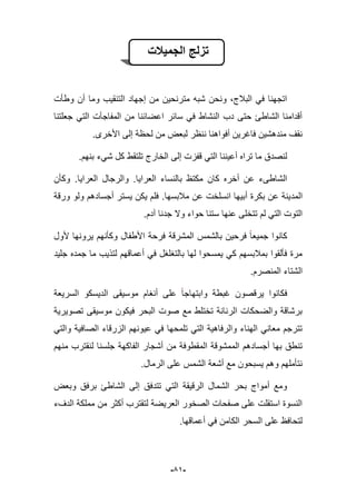 -59-
‫الجمٌالت‬ ‫تزلج‬
‫وطؤت‬ ‫أن‬ ‫وما‬ ‫التنقٌب‬ ‫إجهاد‬ ‫من‬ ‫مترنحٌن‬ ‫شبه‬ ‫ونحن‬ ،‫الببلج‬ ً‫ف‬ ‫اتجهنا‬
‫جعلتنا‬ ً‫الت‬ ‫المفاجآت‬ ‫من‬ ‫اعضابنا‬ ‫سابر‬ ً‫ف‬ ‫النشاط‬ ‫دب‬ ‫حتى‬ ‫الشاطا‬ ‫أقدامنا‬
.‫األخرى‬ ‫إلى‬ ‫لحظة‬ ‫من‬ ‫لبعض‬ ‫ننظر‬ ‫أفواهنا‬ ‫فاؼرٌن‬ ‫مندهشٌن‬ ‫نقؾ‬
‫بنهم‬ ‫شًء‬ ‫كل‬ ‫تلتقط‬ ‫الخارج‬ ‫إلى‬ ‫قفزت‬ ً‫الت‬ ‫أعٌننا‬ ‫تراه‬ ‫ما‬ ‫لنصدق‬.
‫العراٌا‬ ‫بالنساء‬ ‫مكتظ‬ ‫كان‬ ‫أخره‬ ‫عن‬ ‫الشاطىء‬.‫العراٌا‬ ‫والرجال‬.‫وكؤن‬
‫المد‬‫مبلبسها‬ ‫عن‬ ‫انسلخت‬ ‫أبٌها‬ ‫بكرة‬ ‫عن‬ ‫ٌنة‬.‫ورقة‬ ‫ولو‬ ‫أجسادهم‬ ‫ٌستر‬ ‫ٌكن‬ ‫فلم‬
‫آدم‬ ‫جدنا‬ ‫وال‬ ‫حواء‬ ‫ستنا‬ ‫عنها‬ ‫تتخلى‬ ‫لم‬ ً‫الت‬ ‫التوت‬.
‫ألول‬ ‫ٌرونها‬ ‫وكؤنهم‬ ‫األطفال‬ ‫فرحة‬ ‫المشرقة‬ ‫بالشمس‬ ‫فرحٌن‬ ‫جمٌعا‬ ‫كانوا‬
‫جلٌد‬ ‫جمده‬ ‫ما‬ ‫لتذٌب‬ ‫أعماقهم‬ ً‫ف‬ ‫بالتؽلؽل‬ ‫لها‬ ‫ٌمسحوا‬ ً‫ك‬ ‫بمبلبسهم‬ ‫فؤلقوا‬ ‫مرة‬
‫ا‬.‫المنصرم‬ ‫لشتاء‬
‫السرٌعة‬ ‫الدٌسكو‬ ‫موسٌقى‬ ‫أنؽام‬ ‫على‬ ‫وابتهاجا‬ ‫ؼبطة‬ ‫ٌرقصون‬ ‫فكانوا‬
‫تصوٌرٌة‬ ‫موسٌقى‬ ‫فٌكون‬ ‫البحر‬ ‫صوت‬ ‫مع‬ ‫تختلط‬ ‫الرنانة‬ ‫والضحكات‬ ‫برشاقة‬
ً‫والت‬ ‫الصافٌة‬ ‫الزرقاء‬ ‫عٌونهم‬ ً‫ف‬ ‫تلمحها‬ ً‫الت‬ ‫والرفاهٌة‬ ‫الهناء‬ ً‫معان‬ ‫تترجم‬
‫أشجا‬ ‫من‬ ‫المقطوفة‬ ‫الممشوقة‬ ‫أجسادهم‬ ‫بها‬ ‫تنطق‬‫منهم‬ ‫لنقترب‬ ‫جلسنا‬ ‫الفاكهة‬ ‫ر‬
.‫الرمال‬ ‫على‬ ‫الشمس‬ ‫أشعة‬ ‫مع‬ ‫ٌسبحون‬ ‫وهم‬ ‫نتؤملهم‬
‫وبعض‬ ‫برفق‬ ‫الشاطا‬ ‫إلى‬ ‫تتدفق‬ ً‫الت‬ ‫الرقٌقة‬ ‫الشمال‬ ‫بحر‬ ‫أمواج‬ ‫ومع‬
‫الدؾء‬ ‫مملكة‬ ‫من‬ ‫أكثر‬ ‫لتقترب‬ ‫العرٌضة‬ ‫الصخور‬ ‫صفحات‬ ‫على‬ ‫استقلت‬ ‫النسوة‬
‫أعماقها‬ ً‫ف‬ ‫الكامن‬ ‫السحر‬ ‫على‬ ‫لتحافظ‬.
 