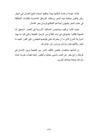 -52-
‫لم‬ ‫وعادت‬ ‫عٌوننا‬ ‫هدأت‬ً‫ف‬ ‫الحسان‬ ‫تتابع‬ ‫اتسعت‬ ‫حدقتها‬ ‫بٌنما‬ ‫كانها‬‫انبهار‬
‫المنطلقة‬ ‫باللنشات‬ ‫المشدودة‬ ‫التزحلق‬ ‫بزحفات‬ ‫البحر‬ ‫مٌاه‬ ‫صفحة‬ ‫ٌشقون‬ ‫وهن‬
‫فرسان‬ ‫الفاٌكنج‬ ‫أجدادهم‬ ‫ٌشبهون‬ ‫البحر‬ ‫عباب‬ ً‫ف‬.‫الشمال‬ ‫بحر‬
‫أما‬ ‫السحٌق‬ ‫العصر‬ ً‫ف‬ ‫األوربٌة‬ ‫الممالٌك‬ ‫وٌتسٌدون‬ ‫ٌركبوه‬ ‫كانوا‬ ‫حٌنما‬
‫مشؽو‬ ‫فكانوا‬ ‫الصبٌة‬‫ٌهدد‬ ‫ما‬ ‫قما‬ ً‫والت‬ ‫الطٌعة‬ ‫الرمال‬ ‫من‬ ‫القبلع‬ ‫بناء‬ ً‫ف‬ ‫لٌن‬
‫ما‬ ‫تشٌٌد‬ ‫الفور‬ ‫على‬ ‫فٌعٌدون‬ ‫ٌقوضها‬ ‫حتى‬ ‫ٌؽمرها‬ ‫أن‬ ‫ما‬ ‫الذي‬ ‫الموج‬ ‫أسوارها‬
.‫عمابرهم‬ ‫عن‬ ‫ٌزودون‬ ‫بواسل‬ ‫جنود‬ ‫وكؤنهم‬ ‫أنهار‬
‫المشهد‬ ‫إن‬‫باختصار‬ً‫ف‬ ‫اإلنسان‬ ‫وبٌن‬ ‫الطبٌعة‬ ‫بٌن‬ ‫النادر‬ ‫التآلؾ‬ ‫ٌلخص‬
‫الحب‬ ‫عن‬ ‫ٌعبر‬ ‫رابع‬ ‫كرنفال‬‫تماما‬ ‫نفوسنا‬ ‫فهدأت‬ ‫ؼاٌته‬ ‫وأخلص‬ ‫معانٌه‬ ‫بؤسمى‬
.‫العري‬ ‫بمشاهد‬ ‫مولعة‬ ‫تعد‬ ‫ولم‬
 