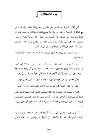-53-
‫االستقالل‬ ‫ٌوم‬
‫كان‬‫اختفاء‬‫سافر‬ ‫قد‬ ‫بؤنه‬ ‫اعتقدنا‬ ‫وأننا‬ ‫سٌما‬ ً‫طبٌع‬ ‫أمر‬ ‫الحمٌد‬ ‫عبد‬ ‫الشٌخ‬
‫ظهرت‬ ‫حٌنما‬ ‫لؽز‬ ‫بمثابة‬ ‫اختفاءه‬ ‫أصبح‬ ‫ما‬ ‫سرعان‬ ‫ولكن‬ ‫مكان‬ ‫أي‬ ‫إلى‬ ‫الفتاة‬ ‫مع‬
‫تبح‬ ً‫وه‬ ‫بمفردها‬ ‫الفتاة‬‫نبادر‬ ‫أن‬ ‫علٌنا‬ ‫حرٌا‬ ‫وكان‬ ‫مكانه‬ ‫عن‬ ‫وتسؤلنا‬ ‫عنه‬ ‫ث‬
‫االتصال‬ ‫عن‬ ‫ٌوما‬ ‫تنقطع‬ ‫لم‬ ‫الفتاة‬ ‫وأن‬ ‫سٌما‬ ‫مكان‬ ‫كل‬ ً‫ف‬ ‫عنه‬ ‫بالبحث‬
.‫ذهب‬ ‫أن‬ ‫إلى‬ ‫تدري‬ ‫ال‬ ‫وشؽوفة‬ ‫قلقة‬ ً‫وه‬ ‫علٌه‬ ‫لبلطمبنان‬
‫وأخٌرا‬ ‫هناك‬ ‫علٌه‬ ‫لنبحث‬ ‫عنه‬ ‫ٌحدثنا‬ ‫كان‬ ‫الذي‬ ‫قرٌبه‬ ‫عنوان‬ ‫صوب‬ ‫اتجهنا‬
.‫علٌه‬ ‫عثرنا‬
‫رآن‬ ‫أن‬ ‫ما‬ ‫وهو‬‫شوق‬ ً‫ف‬ ‫وكؤنه‬ ‫ٌقبلنا‬ ‫وأخذ‬ ‫بإشراقه‬ ‫وجهه‬ ‫تهلل‬ ‫حتى‬ ‫ا‬
‫بحجة‬ ‫عنا‬ ‫ٌثنٌه‬ ‫أن‬ ‫ٌحاول‬ ‫شقته‬ ً‫ف‬ ‫معه‬ ‫أسكنه‬ ‫الذي‬ ‫قرٌبه‬ ‫أن‬ ‫والحظنا‬ ‫لرإٌانا‬
.‫به‬ ‫ٌلحق‬ ‫سوؾ‬ ‫بؤنه‬ ‫له‬ ‫قال‬ ‫الحمٌد‬ ‫عبد‬ ‫الشٌخ‬ ‫أن‬ ‫إال‬ ‫مهم‬ ‫موعد‬ ‫عن‬ ‫تؤخرهم‬
.‫فٌها‬ ‫نعٌش‬ ً‫الت‬ ‫الظروؾ‬ ‫مستجدات‬ ‫وعن‬ ‫أحوالنا‬ ‫عن‬ ‫ٌسؤل‬ ‫معنا‬ ‫وظل‬
‫أ‬ ‫وٌبدو‬.‫أجلها‬ ‫من‬ ‫إلٌه‬ ‫سعٌنا‬ ً‫الت‬ ‫اإلجابة‬ ‫من‬ ‫ٌتهرب‬ ‫كان‬ ‫األسبلة‬ ‫بهذه‬ ‫نه‬
‫نفسا‬ ‫وأخذ‬ ‫الحمٌد‬ ‫عبد‬ ‫الشٌخ‬ ‫صمت‬ ‫للفتاة‬ ‫تركه‬ ‫سبب‬ ‫عن‬ ‫واجهناه‬ ‫فحٌن‬
‫أمره‬ ‫من‬ ‫حٌرة‬ ً‫ف‬ ‫أنه‬ ‫بقوله‬ ‫فاجؤنا‬ ‫ثم‬ ‫عمٌقا‬.‫بالتفصٌل‬ ‫شًء‬ ‫كل‬ ‫حكى‬ ‫أنه‬ ‫حٌث‬
‫ت‬ ‫ال‬ ‫أنها‬ ‫له‬ ‫مقررا‬ ‫الفتاة‬ ‫هذه‬ ‫من‬ ‫الزواج‬ ‫عن‬ ‫فؤثناه‬ ‫لقرٌبه‬‫زوجا‬ ‫تكون‬ ‫بؤن‬ ‫صلح‬
‫له‬.
‫من‬ ‫لتزوجٌه‬ ‫استعداد‬ ‫على‬ ‫فإنه‬ ‫الزواج‬ ‫مسؤلة‬ ‫على‬ ‫مستعجل‬ ‫كان‬ ‫وأن‬ ‫أما‬
‫الخبر‬ ‫هذا‬ ‫نزل‬ ‫بكوبنهاجن‬ ‫اإلسبلمٌة‬ ‫األطفال‬ ‫بحضانة‬ ‫المدرسة‬ ‫شقٌقته‬
 