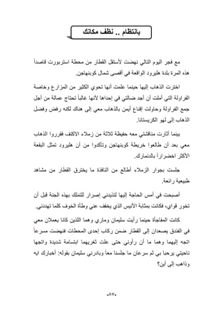 -59-
‫بانتظام‬‫مكانك‬ ‫نظف‬ ..
‫قاصدا‬ ‫استربورت‬ ‫محطة‬ ‫من‬ ‫القطار‬ ‫ألستقل‬ ‫نهضت‬ ً‫التال‬ ‫الٌوم‬ ‫فجر‬ ‫مع‬
‫كوب‬ ‫شمال‬ ‫أقصى‬ ً‫ف‬ ‫الواقعة‬ ‫هلٌرود‬ ‫بلدة‬ ‫المرة‬ ‫هذه‬.‫نهاجن‬
‫وخاصة‬ ‫المزارع‬ ‫من‬ ‫الكثٌر‬ ‫تحوي‬ ‫أنها‬ ‫علمت‬ ‫حٌنما‬ ‫إلٌها‬ ‫الذهاب‬ ‫اخترت‬
‫أجل‬ ‫من‬ ‫عمالة‬ ‫تحتاج‬ ‫ؼالبا‬ ‫ألنها‬ ‫إحداها‬ ً‫ف‬ ً‫ضالت‬ ‫أجد‬ ‫أن‬ ‫أملت‬ ً‫الت‬ ‫الفراولة‬
‫وفضل‬ ‫رفض‬ ‫لكنه‬ ‫هناك‬ ‫إلى‬ ً‫مع‬ ‫بالذهاب‬ ‫أٌمن‬ ‫إقناع‬ ‫وحاولت‬ ‫الفراولة‬ ‫جمع‬
‫الكرٌستانا‬ ‫لهو‬ ‫إلى‬ ‫الذهاب‬.
‫مناقشت‬ ‫أثارت‬ ‫بٌنما‬‫الذهاب‬ ‫فقرروا‬ ‫االكتؾ‬ ‫زمبلء‬ ‫من‬ ‫ثبلثة‬ ‫حفٌظة‬ ‫معه‬ ً
‫البقعة‬ ‫تمثل‬ ‫هلٌرود‬ ‫أن‬ ‫من‬ ‫وتؤكدوا‬ ‫كوبنهاجن‬ ‫خرٌطة‬ ‫طالعوا‬ ‫أن‬ ‫بعد‬ ً‫مع‬
.‫بالدنمارك‬ ‫اخضرارا‬ ‫األكثر‬
‫مشاهد‬ ‫من‬ ‫القطار‬ ‫ٌخترق‬ ‫ما‬ ‫النافذة‬ ‫من‬ ‫أطالع‬ ‫الزمبلء‬ ‫بجوار‬ ‫جلست‬
‫رابعة‬ ‫طبٌعٌة‬.
‫إصرار‬ ً‫لتذٌدن‬ ‫إلٌها‬ ‫الحاجة‬ ‫أمس‬ ً‫ف‬ ‫أصبحت‬‫أن‬ ‫قبل‬ ‫الجنة‬ ‫بهذه‬ ‫للتملك‬
.ً‫تهددن‬ ‫كلما‬ ‫الخوؾ‬ ‫وطؤة‬ ً‫عن‬ ‫ٌخفؾ‬ ‫الذي‬ ‫األنٌس‬ ‫بمثابة‬ ‫فكانت‬ ،‫قواي‬ ‫تخور‬
ً‫مع‬ ‫ٌعمبلن‬ ‫كانا‬ ‫اللذٌن‬ ‫وهما‬ ‫وماري‬ ‫سلٌمان‬ ‫رأٌت‬ ‫حٌنما‬ ‫المفاجؤة‬ ‫كانت‬
‫مسرعا‬ ‫فنهضت‬ ‫المحطات‬ ‫إحدى‬ ‫ركاب‬ ‫ضمن‬ ‫القطار‬ ‫إلى‬ ‫ٌصعدان‬ ‫الفندق‬ ً‫ف‬
‫حتى‬ ً‫رأون‬ ‫أن‬ ‫ما‬ ‫وهما‬ ‫إلٌهما‬ ‫اتجه‬‫واتجها‬ ‫شدٌدة‬ ‫ابتسامة‬ ‫ثؽرٌهما‬ ‫علت‬
‫اٌه‬ ‫أخبارك‬ :‫بقوله‬ ‫سلٌمان‬ ً‫وبادرن‬ ‫معا‬ ‫جلسنا‬ ‫ما‬ ‫سرعان‬ ‫ثم‬ ً‫ب‬ ‫ٌرحبا‬ ً‫ناحٌت‬
‫أٌن؟‬ ‫إلى‬ ‫وذاهب‬
 