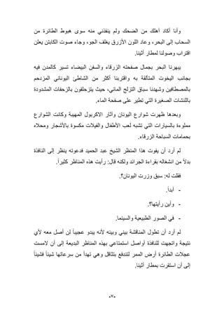 -9-
‫الطابر‬ ‫هبوط‬ ‫سوى‬ ‫منه‬ ً‫ٌنقذن‬ ‫ولم‬ ‫الضحك‬ ‫من‬ ‫آهلك‬ ‫أكاد‬ ‫وأنا‬‫من‬ ‫ة‬
‫الل‬ ‫وعاد‬ ،‫البحر‬ ‫إلى‬ ‫السحاب‬‫ون‬‫الكا‬ ‫صوت‬ ‫وجاء‬ ،‫الجو‬ ‫ٌؽلؾ‬ ‫األزرق‬‫ٌعلن‬ ‫بتن‬
‫اقتراب‬.‫أثٌنا‬ ‫لمطار‬ ‫وصولنا‬
‫ٌبهرنا‬‫فٌه‬ ‫كالمدن‬ ‫تسٌر‬ ‫البٌضاء‬ ‫والسفن‬ ‫الزرقاء‬ ‫صفحته‬ ‫بجمال‬ ‫البحر‬
‫به‬ ‫المتؤلقة‬ ‫الٌخوت‬ ‫بجانب‬‫واقتربنا‬‫المزدحم‬ ً‫الٌونان‬ ‫الشاطا‬ ‫من‬ ‫أكثر‬
‫المشدودة‬ ‫بالزحفات‬ ‫ٌتزحلقون‬ ‫حٌث‬ ،ً‫الماب‬ ‫التزلج‬ ‫سباق‬ ‫وشهدنا‬ ‫بالمصطافٌن‬
ً‫الت‬ ‫الصؽٌرة‬ ‫باللنشات‬.‫الماء‬ ‫صفحة‬ ‫على‬ ‫تطٌر‬
‫الشوارع‬ ‫وكانت‬ ‫المهٌبة‬ ‫االكربول‬ ‫وآثار‬ ‫الٌونان‬ ‫شوارع‬ ‫ظهرت‬ ‫وبعدها‬
‫لعب‬ ‫تشبه‬ ً‫الت‬ ‫بالسٌارات‬ ‫مملوءة‬‫ومحبله‬ ‫باألشجار‬ ‫مكسوة‬ ‫والفٌبلت‬ ‫األطفال‬
.‫الزرقاء‬ ‫السباحة‬ ‫بحمامات‬
‫النافذة‬ ‫إلى‬ ‫ٌنظر‬ ‫فدعوته‬ ‫الحمٌد‬ ‫عبد‬ ‫الشٌخ‬ ‫المنظر‬ ‫هذا‬ ‫ٌفوت‬ ‫أن‬ ‫أرد‬ ‫لم‬
‫من‬ ‫بدال‬‫انشؽاله‬‫كثٌرا‬ ‫المناظر‬ ‫هذه‬ ‫رأٌت‬ :‫قال‬ ‫ولكنه‬ ‫الجرابد‬ ‫بقراءة‬.
‫الٌونان؟‬ ‫وزرت‬ ‫سبق‬ :‫له‬ ‫فقلت‬.
-.‫أبدا‬
-‫رأٌتها؟‬ ‫وأٌن‬.
-‫والسٌنما‬ ‫الطبٌعٌة‬ ‫الصور‬ ً‫ف‬.
‫ألي‬ ‫معه‬ ‫أصل‬ ‫لن‬ ‫عجٌبا‬ ‫ٌبدو‬ ‫ألنه‬ ‫وبٌنه‬ ً‫بٌن‬ ‫المناقشة‬ ‫تطول‬ ‫أن‬ ‫أرد‬ ‫لم‬
‫البد‬ ‫المناظر‬ ‫بهذه‬ ً‫استمتاع‬ ‫أواصل‬ ‫للنافذة‬ ‫واتجهت‬ ‫نتٌجة‬‫المست‬ ‫أن‬ ‫إلى‬ ‫ٌعة‬
‫فشٌبا‬ ‫شٌبا‬ ‫سرعاتها‬ ‫من‬ ‫تهدأ‬ ً‫وه‬ ‫بتثاقل‬ ‫لتندفع‬ ‫الممر‬ ‫أرض‬ ‫الطابرة‬ ‫عجبلت‬
.‫أثٌنا‬ ‫بمطار‬ ‫استقرت‬ ‫أن‬ ‫إلى‬
 