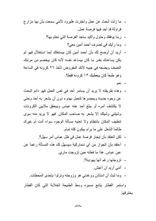 -55-
-‫مزارع‬ ‫بها‬ ‫بؤن‬ ‫سمعت‬ ً‫ألنن‬ ‫هلٌرود‬ ‫واخترت‬ ‫عمل‬ ‫عن‬ ‫أبحث‬ ‫زلت‬ ‫ما‬
.‫عمل‬ ‫فرصة‬ ‫فٌها‬ ‫أجد‬ ‫قد‬ ‫فراولة‬
-ً‫الت‬ ‫الفرصة‬ ‫ستجد‬ ‫وأكٌد‬ ‫وحاول‬ ‫ٌوفقك‬ ‫ربنا‬‫بها؟‬ ‫تحلم‬
-‫معً؟‬ ‫أمٌن‬ ‫أحمد‬ ‫تصرؾ‬ ً‫ف‬ ‫رأٌك‬ ‫وما‬
-‫لم‬ ‫فهو‬ ‫استؽبلل‬ ‫أٌما‬ ‫بٌستؽلك‬ ‫كان‬ ‫أمٌن‬ ‫أحمد‬ ‫بؤن‬ ‫لك‬ ‫أوضح‬ ‫أن‬ ‫أرٌد‬
‫مرتبك‬ ‫من‬ ‫بٌخصم‬ ‫كان‬ ‫ألنه‬ ‫نفسه‬ ‫بٌساعد‬ ‫كان‬ ‫ما‬ ‫بقدر‬ ‫ٌساعدك‬ ‫ٌكن‬
‫ألنك‬ ‫جٌبه‬ ً‫ف‬ ‫وٌضعه‬ ‫النصؾ‬‫تؤخذ‬ ‫المفروض‬16‫الساعة‬ ً‫ف‬ ‫كرونه‬
‫بٌعطٌك‬ ‫كان‬ ‫طبعا‬ ‫وهو‬13‫فقط؟‬ ‫كرونه‬.
-‫نعم‬
-‫وهذه‬‫البحث‬ ‫دابم‬ ‫فهو‬ ‫العمل‬ ‫نفس‬ ً‫ف‬ ‫أحد‬ ‫ٌستمر‬ ‫أن‬ ‫ٌرٌد‬ ‫ال‬ ‫طرٌقته‬
‫وحتى‬ ‫أحد‬ ‫به‬ ‫ٌشعر‬ ‫أن‬ ‫دون‬ ‫بهدوء‬ ‫لتعمل‬ ‫وٌحضرها‬ ‫جدٌدة‬ ‫وجوه‬ ‫عن‬
‫الكرونات‬ ‫مبلٌٌن‬ ‫وبٌحقق‬ ‫عباس‬ ‫عنه‬ ‫أحد‬ ‫ٌبلػ‬ ‫أو‬ ‫أمره‬ ‫ٌكتشؾ‬ ‫ال‬
‫المكان‬ ‫صاحب‬ ‫به‬ ‫ٌشعر‬ ‫إال‬ ‫وشٌلك‬ ً‫وشٌلن‬.‫سوى‬ ‫منه‬ ‫ٌرٌد‬ ‫ال‬ ‫فهو‬
‫ت‬ ‫وال‬ ‫بانتظام‬ ‫المكان‬ ‫تنظٌؾ‬‫ؼٌرك‬ ‫أم‬ ‫أنت‬ ‫سواء‬ ‫الوجوه‬ ‫مسؤلة‬ ‫عنٌه‬
‫تمام‬ ‫كله‬ ‫بٌكون‬ ‫ٌرام‬ ‫ما‬ ‫على‬ ‫الشؽل‬ ‫طالما‬.
-‫سهل؟‬ ‫أمر‬ ‫عباس‬ ‫ظل‬ ً‫ف‬ ‫عمل‬ ‫فرصة‬ ‫إٌجار‬ ‫بؤن‬ ‫أتعتقد‬ ‫لكن‬.
-‫عن‬ ‫رؼما‬ ‫المسؤلة‬ ‫هذه‬ ‫لك‬ ‫سٌسهل‬ ‫دنماركٌة‬ ‫أي‬ ‫من‬ ‫الجواز‬ ‫بؤن‬ ‫أعتقد‬
‫عباس‬ ‫عٌن‬.‫ماري‬ ‫تزوجت‬ ‫حٌن‬ ‫فعلته‬ ‫ما‬ ‫هذا‬.
-‫ٌهودٌة؟‬ ‫أنها‬ ‫رؼم‬ ‫تزوجتها‬.
-‫أنن‬.‫أعٌش‬ ‫أن‬ ‫أرٌد‬ ً
-.‫المحطات‬ ‫بإحدى‬ ‫ونزلوا‬ ‫وزوجته‬ ‫هو‬ ً‫ووعدن‬ ‫استؤذن‬ ‫أن‬ ‫لبث‬ ‫وما‬
‫القطار‬ ‫كان‬ ً‫الت‬ ‫الخبلبة‬ ‫الطبٌعة‬ ‫وسط‬ ‫مسٌره‬ ‫ٌتابع‬ ‫القطار‬ ‫واستمر‬
.‫ٌخترقها‬
 