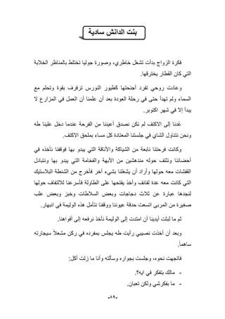 -51-
‫سادٌة‬ ‫الدانش‬ ‫بنت‬
‫الخبلبة‬ ‫بالمناظر‬ ‫تختلط‬ ‫جولٌا‬ ‫وصورة‬ ،‫خاطري‬ ‫تشؽل‬ ‫بدأت‬ ‫الزواج‬ ‫فكرة‬
.‫ٌخترقها‬ ‫القطار‬ ‫كان‬ ً‫الت‬
‫وع‬‫مع‬ ‫وتحلم‬ ‫بقوة‬ ‫ترفرؾ‬ ‫النورس‬ ‫كطٌور‬ ‫أجنحتها‬ ‫تفرد‬ ً‫روح‬ ‫ادت‬
‫ال‬ ‫المزارع‬ ً‫ف‬ ‫العمل‬ ‫أن‬ ‫علمنا‬ ‫أن‬ ‫بعد‬ ‫العودة‬ ‫رحلة‬ ً‫ف‬ ‫حتى‬ ‫تهدأ‬ ‫ولم‬ ‫السماء‬
‫اكتوبر‬ ‫شهر‬ ً‫ف‬ ‫إال‬ ‫ٌبدأ‬.
‫طه‬ ‫علٌنا‬ ‫دخل‬ ‫عندما‬ ‫الفرحة‬ ‫من‬ ‫أعٌننا‬ ‫نصدق‬ ‫نكن‬ ‫لم‬ ‫االكتؾ‬ ‫إلى‬ ‫دنا‬‫ع‬
‫م‬ ‫كل‬ ‫المعتادة‬ ‫جلستنا‬ ً‫ف‬ ‫الشاي‬ ‫نتناول‬ ‫ونحن‬.‫االكتؾ‬ ‫بملحق‬ ‫ساء‬
ً‫ف‬ ‫نؤخذه‬ ‫فوقفنا‬ ‫بها‬ ‫ٌبدو‬ ً‫الت‬ ‫واألناقة‬ ‫الشٌاكة‬ ‫من‬ ‫نابعة‬ ‫فرحتنا‬ ‫وكانت‬
‫ونتبادل‬ ‫بها‬ ‫ٌبدو‬ ً‫الت‬ ‫والفخامة‬ ‫األبهة‬ ‫من‬ ‫مندهشٌن‬ ‫حوله‬ ‫ونلتؾ‬ ‫أحضاننا‬
‫الببلستٌك‬ ‫الشنطة‬ ‫من‬ ‫فؤخرج‬ ‫آخر‬ ‫بشًء‬ ‫ٌشؽلنا‬ ‫أن‬ ‫وأراد‬ ‫حولها‬ ‫معه‬ ‫القفشات‬
‫ٌفت‬ ‫وأخذ‬ ‫لفابؾ‬ ‫عدة‬ ‫معه‬ ‫كانت‬ ً‫الت‬‫حولها‬ ‫لبللتفاؾ‬ ‫فؤسرعنا‬ ‫الطاولة‬ ‫على‬ ‫حها‬
‫علب‬ ‫وبعض‬ ‫وخبز‬ ‫السبلطات‬ ‫وبعض‬ ‫دجاجات‬ ‫ثبلث‬ ‫عن‬ ‫عبارة‬ ‫لنجدها‬
‫المربى‬ ‫من‬ ‫صؽٌرة‬‫اتسعت‬.‫انبهار‬ ً‫ف‬ ‫الولٌمة‬ ‫هذه‬ ‫نتؤمل‬ ‫ووقفنا‬ ‫عٌوننا‬ ‫حدقة‬
‫أفواهنا‬ ‫إلى‬ ‫نرفعه‬ ‫نؤخذ‬ ‫الولٌمة‬ ‫إلى‬ ‫امتدت‬ ‫أن‬ ‫أٌدٌنا‬ ‫لبثت‬ ‫ما‬ ‫ثم‬.
ٌ ‫طه‬ ‫رأٌت‬ ً‫نصٌب‬ ‫أخذت‬ ‫أن‬ ‫وبعد‬‫سٌجارته‬ ‫مشعبل‬ ‫ركن‬ ً‫ف‬ ‫بمفرده‬ ‫جلس‬
‫ساهما‬.
:‫أكل‬ ‫زلت‬ ‫ما‬ ‫وأنا‬ ‫وسؤلته‬ ‫بجواره‬ ‫وجلست‬ ،‫نحوه‬ ‫فاتجهت‬
-‫اٌه؟‬ ً‫ف‬ ‫بتفكر‬ ‫مالك‬.
-.‫تعبان‬ ‫ولكن‬ ً‫بفكرش‬ ‫ما‬
 