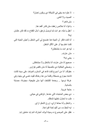 -12-
-‫تعبان؟‬ ‫وٌكون‬ ‫دي‬ ‫الشٌاكة‬ ً‫ف‬ ‫ٌبقى‬ ‫حد‬ ‫حلوة‬ ‫ال‬
-.‫الؽنى‬ ‫وال‬ ‫الصٌت‬
-‫؟‬ ‫فاهم‬ ‫مش‬
-.‫هنا‬ ‫أقعد‬ ‫قادر‬ ‫مش‬ ‫زهقت‬ ‫خبلص‬ ‫أنا‬ ‫فإاد‬ ‫ٌا‬
-،‫طه‬ ‫ٌا‬ ‫أعقل‬‫علشان‬ ‫كان‬ ‫كله‬ ‫ده‬ ‫الكفاح‬ ‫آمال‬ ،‫تزهق‬ ‫توصل‬ ‫لما‬ ‫انت‬ ‫هو‬
‫إٌه؟‬
-ً‫الت‬ ‫الحٌاة‬ ‫وأعٌش‬ ‫اشتؽل‬ ً‫أنن‬ ً‫ل‬ ‫هتسمح‬ ‫هنا‬ ‫الحٌاة‬ ‫أن‬ ‫فاكر‬ ‫كنت‬ ‫أنا‬
.‫اشتؽل‬ ‫األقل‬ ‫على‬ ‫أو‬ ‫بها‬ ‫احلم‬ ‫كنت‬
-‫بتشتؽلش؟‬ ‫ما‬ ‫انت‬ ‫هو‬ ‫لٌه‬
-.‫عارؾ‬ ‫مش‬
-‫اٌه؟‬ ً‫ٌعن‬
-.‫مبشتؽلش‬ ‫وال‬ ‫باشتؽل‬ ‫أنا‬ ‫عارؾ‬ ‫مش‬ ‫أنا‬ ‫صحٌح‬
-ٌ‫الحكا‬ ً‫وضحل‬‫با‬ ‫دي‬ ‫ة‬.‫فوازٌر‬ ‫ناقص‬ ‫مش‬ ‫أنا‬ ‫لضبط‬
-‫كانت‬ ‫سٌدة‬ ‫على‬ ‫اتعرفت‬ ‫السنترم‬ ً‫ف‬ ‫قاعد‬ ‫كنت‬ ‫أسبوع‬ ‫من‬ ‫أنا‬ :‫حقولك‬
ً‫وف‬ ‫بٌتها‬ ً‫ف‬ ً‫نفس‬ ‫لقٌت‬ ‫وهناك‬ ‫هنا‬ ‫من‬ ‫وكلمة‬ ‫ضحكة‬ ‫بجواري‬ ‫قاعدة‬
‫مصابة‬ ،‫مجنونة‬ ،‫طبٌعٌة‬ ‫مش‬ ‫أنها‬ ‫اكتشفت‬ ‫وبعدها‬ .. ‫نومها‬ ‫ؼرفة‬
‫بالسادٌة‬.
-‫ؼرٌبة‬ ‫حاجة‬.
-‫قر‬ ..‫عندها‬ ً‫الل‬ ‫الحاجات‬ ‫بعض‬ ‫دي‬ً‫حٌات‬ ً‫ف‬ ً‫فتن‬.
-.‫تشؽلك‬ ‫تخلٌها‬ ‫تحاول‬ ‫ما‬ ‫طب‬
-‫ازاي‬ ‫الشؽل‬ ‫اروح‬ ،‫ازاي‬ ‫معاها‬ ‫وأنا‬ ‫واشتؽل‬.
-‫الفراعنة‬ ‫لعنة‬ ‫أكٌد‬ ‫دى‬ ،‫ده‬ ‫الحظ‬ ‫اٌه‬.
-.‫اٌه‬ ‫عاملٌن‬ ‫اٌه‬ ‫انتم‬ ‫أخبارك‬ ،‫أبوك‬ ‫وحٌاة‬ ‫ده‬ ‫الموضوع‬ ‫على‬ ‫نقفل‬
 