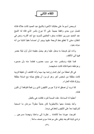 -12-
ً‫الثان‬ ‫اللقاء‬
‫الحم‬ ‫عبد‬ ‫بالشٌخ‬ ‫األخٌرة‬ ‫مقابلتنا‬ ‫على‬ ‫أسبوعا‬ ‫ٌمض‬ ‫لم‬‫فتاته‬ ‫خبلله‬ ‫كانت‬ ‫ٌد‬
‫الشٌخ‬ ‫لنا‬ ‫قاله‬ ‫الذي‬ ‫بالسر‬ ‫نبوح‬ ‫أال‬ ‫على‬ ‫جمٌعا‬ ‫واتفقنا‬ ‫جدى‬ ‫دون‬ ‫تتصل‬
ً‫ف‬ ‫ونحن‬ ‫أقاربه‬ ‫أحد‬ ‫مع‬ ‫للسوٌد‬ ‫المفاجا‬ ‫بسفره‬ ‫اختفاءه‬ ‫مبررٌن‬ ‫الحمٌد‬ ‫عبد‬
‫أنه‬ ‫من‬ ‫انتابنا‬ ‫خفٌا‬ ‫احساسا‬ ‫أن‬ ‫وٌبدو‬ ‫علٌها‬ ‫الرجعة‬ ‫خط‬ ‫نقطع‬ ‫ال‬ ‫حتى‬ ‫انتظاره‬
‫ٌعود‬ ‫سوؾ‬.
‫وذات‬‫لٌل‬‫حضر‬ ‫لٌلة‬ ‫أول‬ ‫شؤن‬ ‫حقٌبته‬ ‫ٌحمل‬ ‫وهو‬ ‫علٌنا‬ ‫ٌدخل‬ ‫به‬ ‫فوجبنا‬
‫االكتؾ‬ ‫إلى‬ ‫فٌها‬.
‫ضمٌره‬ ‫بؤن‬ ‫منه‬ ‫فعلمنا‬ ‫حضوره‬ ‫سبب‬ ‫عن‬ ‫منه‬ ‫ونستفسر‬ ‫نقبله‬ ‫قمنا‬
.‫تستنهضه‬ ‫كانت‬ ‫فتاته‬ ‫ناحٌة‬ ‫وعواطفه‬
‫قرٌبه‬ ‫شقٌقة‬ ‫أن‬ ‫اكتشؾ‬ ‫وأنه‬ ‫سٌما‬ ‫بها‬ ‫زواجه‬ ‫إتمام‬ ‫أجل‬ ‫من‬ ‫لحظة‬ ‫كل‬ ً‫ف‬
‫وه‬ ‫آخر‬ ‫شخص‬ ‫من‬ ‫مطلقة‬ ‫كانت‬‫مطلقة‬ ‫انسانة‬ ‫مع‬ ‫حٌاته‬ ‫ٌفتتح‬ ‫أن‬ ‫ٌرد‬ ‫لم‬ ‫و‬
.‫العذراء‬ ‫فتاته‬ ‫وٌترك‬
‫تكون‬ ‫أن‬ ‫فتوقعنا‬ ‫فجؤة‬ ‫رن‬ ‫الذي‬ ‫التلٌفون‬ ‫جرس‬ ‫لوال‬ ‫له‬ ‫نصفق‬ ‫أن‬ ‫نرٌد‬ ‫كنا‬
‫فتاته‬.
‫بالفعل‬ ً‫ه‬ ‫فكانت‬ ،‫ثؽره‬ ‫البسمة‬ ‫علت‬ ،‫السماعة‬ ‫له‬ ‫أعطٌنا‬.
‫معها‬ ‫ٌتحدث‬ ‫وأخذ‬‫باإلنجلٌزٌة‬‫انسحبنا‬ ‫ما‬ ‫سرعان‬ ‫مطوال‬ ‫حدٌثا‬ ‫كان‬
‫لنترك‬.‫نومنا‬ ً‫ف‬ ‫لنؽط‬ ‫التلٌفون‬ ‫على‬ ‫معا‬ ‫هما‬
.. ‫كالعادة‬ ‫معا‬ ‫عٌوننا‬ ‫انفرجت‬‫نظرنا‬.. ‫مسرعٌن‬ ‫ونهضنا‬ ‫ساعتنا‬ ‫إلى‬
. ‫ساعة‬ ‫نصؾ‬ ‫سوى‬ ‫موعدنا‬ ‫على‬ ‫ٌتبقى‬ ‫ٌعد‬ ‫فلم‬ ‫ثٌابنا‬ ‫نرتدي‬
 