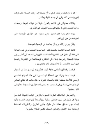 -13-
‫توقؾ‬ ‫حتى‬ ‫الصالة‬ ‫ردهة‬ ‫إلى‬ ‫وصلنا‬ ‫أن‬ ‫ما‬ ‫السلم‬ ‫درجات‬ ‫فوق‬ ‫من‬ ‫قفزنا‬
‫أ‬‫لٌحلق‬ ‫ثانٌة‬ ‫ٌصعد‬ ‫أن‬ ‫وقرر‬ ‫ذقنه‬ ‫وتحسس‬ ‫ٌمن‬.‫ها‬
‫وصعدت‬ ‫المٌعاد‬ ‫فوات‬ ‫من‬ ‫خوفا‬ ‫بالعدول‬ ‫اقناعه‬ ً‫ف‬ ً‫محاولت‬ ‫وفشلت‬
.‫األخرى‬ ً‫ه‬ ‫لتهذٌب‬ ‫حاجة‬ ً‫ف‬ ‫فوجدتها‬ ً‫ذقن‬ ‫أتحسس‬ ‫وراءه‬
ً‫الت‬ ‫األرضٌة‬ ‫األنفاق‬ ‫عبر‬ ‫مسٌره‬ ‫ٌتابع‬ ‫المترو‬ ‫كان‬ ‫الكهربابٌة‬ ‫بقوته‬
.‫أخر‬ ‫إلى‬ ‫حٌن‬ ‫من‬ ‫تعترضه‬
.‫لموعدنا‬ ‫الوصول‬ ً‫ف‬ ‫ٌساعدنا‬ ‫أن‬ ‫ٌرٌد‬ ‫وكؤنه‬ ‫ٌجري‬ ‫وكان‬
‫كا‬‫الساعة‬ ‫نفس‬ ً‫وه‬ ‫المحطة‬ ‫ساعة‬ ‫إلٌها‬ ‫تشٌر‬ ‫بالضبط‬ ‫التاسعة‬ ‫الساعة‬ ‫نت‬
‫إلى‬ .. ‫أعلى‬ ‫إلى‬ ‫لنصعد‬ ً‫الكهرباب‬ ‫السلم‬ ‫أخذنا‬ ‫الكافترٌا‬ ‫فٌها‬ ‫نتقابل‬ ‫أن‬ ‫اتفقا‬ ً‫الت‬
‫إلى‬ ‫ندخل‬ ‫وأسرعنا‬ ‫المحطة‬ ‫صالة‬‫واتجهنا‬ ‫انتظارنا‬ ً‫ف‬ ‫فوجدناهما‬ ‫الكافترٌا‬
‫زجا‬ ‫لنا‬ ‫ٌطلبا‬ ‫أن‬ ‫وأرادا‬ ‫وعانقناهما‬ .. ‫إلٌهما‬.‫بٌره‬ ً‫جت‬
.‫المدٌنة‬ ً‫ف‬ ‫معا‬ ‫نسٌر‬ ‫أن‬ ‫ونرٌد‬ ‫فقط‬ ‫إلٌهما‬ ‫حاجة‬ ً‫ف‬ ‫بؤننا‬ ‫لهم‬ ‫وقلنا‬ ‫فرفضنا‬
‫المشمس‬ ‫الصباح‬ ‫هذا‬ ً‫ف‬ ‫مسٌرنا‬ ‫لنبدأ‬ ‫المحطة‬ ‫من‬ ‫ونزلنا‬ ‫معنا‬ ‫فنهضا‬
ً‫المبان‬ ‫نطالع‬ ‫كنا‬ ‫جانب‬ ‫كل‬ ‫من‬ ‫تؽمرنا‬ ‫والسعادة‬ ‫فتاته‬ ‫ٌحتضن‬ ‫منا‬ ‫كبل‬ ً‫الربٌع‬
‫ب‬ ‫مع‬ ‫ارتفاعها‬ ً‫ف‬ ‫تتساوى‬ ً‫الت‬ ‫الزجاجٌة‬ً‫والت‬ ‫معا‬ ‫المنسجمة‬ ‫األلوان‬ ‫ذات‬ ‫عض‬
.‫بعضها‬ ‫تكمل‬
‫من‬ ‫تمتد‬ ‫الملونة‬ ‫الٌافعة‬ ‫بالزهور‬ ‫المملوءة‬ ‫الملونة‬ ‫الببلستٌك‬ ‫واألحواض‬
‫نهاٌته‬ ‫إلى‬ ‫طابق‬ ‫كل‬ ‫بداٌة‬ً‫فتعط‬‫بؤنها‬ ‫المشاهد‬ ‫توهم‬ ‫ألنها‬ ‫رابعا‬ ‫بابلٌا‬ ‫منظرا‬
‫الضخمة‬ ‫والنافورات‬ ‫الطرٌق‬ ً‫جانب‬ ‫طول‬ ‫على‬ ‫معلقة‬ ‫حدابق‬ ‫سوى‬ ‫لٌست‬
‫الر‬‫بالحٌوٌة‬ ‫المٌدان‬ ً‫تكس‬ ‫المختلفة‬ ‫والتماثٌل‬ ‫االشكال‬ ‫ذات‬ ‫خامٌة‬.
 