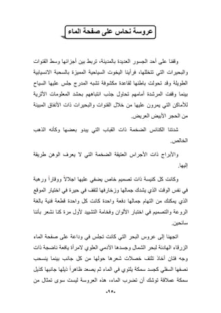 -15-
‫الماء‬ ‫صفحة‬ ‫على‬ ‫نحاس‬ ‫عروسة‬
‫القنوات‬ ‫وسط‬ ‫أجزابها‬ ‫بٌن‬ ‫تربط‬ ،‫بالمدٌنة‬ ‫العدٌدة‬ ‫الجسور‬ ‫أحد‬ ‫على‬ ‫وقفنا‬
‫والب‬‫االنسٌابٌة‬ ‫بالسحبة‬ ‫الممٌزة‬ ‫السٌاحٌة‬ ‫الٌخوت‬ ‫فرأٌنا‬ ،‫تتخللها‬ ً‫الت‬ ‫حٌرات‬
‫السٌاح‬ ‫علٌها‬ ‫جلس‬ ‫المدرج‬ ‫تشبه‬ ‫مكشوفة‬ ‫لقاعدة‬ ‫باطنها‬ ‫تحولت‬ ‫وقد‬ ‫الطوٌلة‬
‫جذب‬ ‫تحاول‬ ‫أمامهم‬ ‫المرشدة‬ ‫وقفت‬ ‫بٌنما‬‫انتباههم‬‫األثرٌة‬ ‫المعلومات‬ ‫بحشد‬
‫والبحٌرات‬ ‫القنوات‬ ‫خبلل‬ ‫من‬ ‫علٌها‬ ‫ٌمرون‬ ً‫الت‬ ‫لؤلماكن‬‫المبٌنة‬ ‫األنفاق‬ ‫ذات‬
.‫العرٌض‬ ‫األبٌض‬ ‫الحجر‬ ‫من‬
‫الذهب‬ ‫وكؤنه‬ ‫بعضها‬ ‫ٌبدو‬ ً‫الت‬ ‫القباب‬ ‫ذات‬ ‫الضخمة‬ ‫الكنابس‬ ‫شدتنا‬
.‫الخالص‬
‫طرٌقة‬ ‫الوهن‬ ‫ٌعرؾ‬ ‫ال‬ ً‫الت‬ ‫الضخمة‬ ‫العتٌقة‬ ‫األجراس‬ ‫ذات‬ ‫واألبراج‬
.‫إلٌها‬
‫ورهبة‬ ‫ووقارا‬ ‫اجبلال‬ ‫علٌها‬ ً‫ٌضف‬ ‫خاص‬ ‫تصمٌم‬ ‫ذات‬ ‫كنٌسة‬ ‫كل‬ ‫وكانت‬
‫الوقت‬ ‫نفس‬ ً‫ف‬‫الموقع‬ ‫اختٌار‬ ً‫ف‬ ‫حٌرة‬ ً‫ف‬ ‫لتقؾ‬ ‫وزخارفها‬ ‫جمالها‬ ‫ٌشدك‬ ‫الذي‬
‫بالؽة‬ ‫فنٌة‬ ‫قطعة‬ ‫واحدة‬ ‫كل‬ ‫كانت‬ ‫واحدة‬ ‫دفعة‬ ‫جمالها‬ ‫التهام‬ ‫من‬ ‫ٌمكنك‬ ‫الذي‬
‫بؤننا‬ ‫نشعر‬ ‫كنا‬ ‫مرة‬ ‫ألول‬ ‫التشٌٌد‬ ‫وفخامة‬ ‫األلوان‬ ‫اختبار‬ ً‫ف‬ ‫والتصمٌم‬ ‫الروعة‬
.‫سابحٌن‬
‫وداع‬ ً‫ف‬ ‫تجلس‬ ‫كانت‬ ً‫الت‬ ‫البحر‬ ‫عروس‬ ‫إلى‬ ‫اتجهنا‬‫ة‬‫على‬‫الماء‬ ‫صفحة‬
‫العلوي‬ ً‫اآلدم‬ ‫وجسدها‬ ‫الشمال‬ ‫لبحر‬ ‫الهادبة‬ ‫الزرقاء‬‫المرأة‬‫ذات‬ ‫ناضجة‬ ‫ٌافعة‬
‫ٌنسحب‬ ‫بٌنما‬ ‫جانب‬ ‫كل‬ ‫من‬ ‫حولها‬ ‫شعرها‬ ‫خصبلت‬ ‫تلتؾ‬ ‫أخاذ‬ ‫فتان‬ ‫وجه‬
‫كذٌل‬ ‫جانبها‬ ‫ذٌلها‬ ‫ظاهرا‬ ‫ٌصعد‬ ‫ثم‬ ‫الماء‬ ً‫ف‬ ‫ٌلتوي‬ ‫سمكة‬ ‫كجسد‬ ً‫السفل‬ ‫نصفها‬
‫هذه‬ ،‫الماء‬ ‫تضرب‬ ‫أن‬ ‫توشك‬ ‫عمبلقة‬ ‫سمكة‬‫العروس‬‫من‬ ‫تمثال‬ ‫سوى‬ ‫لٌست‬ ‫ة‬
 