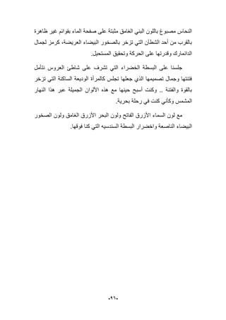 -16-
‫ظاهرة‬ ‫ؼٌر‬ ‫بقوابم‬ ‫الماء‬ ‫صفحة‬ ‫على‬ ‫مثبتة‬ ‫الؽامق‬ ً‫البن‬ ‫باللون‬ ‫مصبوغ‬ ‫النحاس‬
‫لجمال‬ ‫كرمز‬ ،‫العرٌضة‬ ‫البٌضاء‬ ‫بالصخور‬ ‫تزخر‬ ً‫الت‬ ‫الشطآن‬ ‫أحد‬ ‫من‬ ‫بالقرب‬
‫المستحٌل‬ ‫وتحقٌق‬ ‫الحركة‬ ‫على‬ ‫وقدرتها‬ ‫الدانمارك‬.
‫العروس‬ ‫شاطا‬ ‫على‬ ‫تشرؾ‬ ً‫الت‬ ‫الخضراء‬ ‫البسطة‬ ‫على‬ ‫جلسنا‬‫ن‬‫تؤمل‬
‫تزخر‬ ً‫الت‬ ‫الساكنة‬ ‫الودٌعة‬ ‫كالمرأة‬ ‫تجلس‬ ‫جعلها‬ ‫الذي‬ ‫تصمٌمها‬ ‫وجمال‬ ‫فتنتها‬
‫النهار‬ ‫هذا‬ ‫عبر‬ ‫الجمٌلة‬ ‫األلوان‬ ‫هذه‬ ‫مع‬ ‫حٌنها‬ ‫أسبح‬ ‫وكنت‬ .. ‫والفتنة‬ ‫بالقوة‬
.‫بحرٌة‬ ‫رحلة‬ ً‫ف‬ ‫كنت‬ ً‫وكؤن‬ ‫المشمس‬
‫الصخور‬ ‫ولون‬ ‫الؽامق‬ ‫األزرق‬ ‫البحر‬ ‫ولون‬ ‫الفاتح‬ ‫األزرق‬ ‫السماء‬ ‫لون‬ ‫مع‬
‫الن‬ ‫البٌضاء‬‫البسطة‬ ‫واخضرار‬ ‫اصعة‬‫ا‬.‫فوقها‬ ‫كنا‬ ً‫الت‬ ‫لسندسٌه‬
 