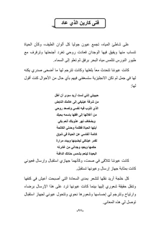 -19-
‫عاد‬ ‫الذي‬ ‫كارٌن‬ ‫فتى‬
‫الحٌاة‬ ‫وكؤن‬ ،‫الطٌؾ‬ ‫ألوان‬ ‫كل‬ ‫جولٌا‬ ‫عٌون‬ ‫تجمع‬ ،‫المٌاه‬ ‫شاطا‬ ‫على‬
‫مع‬ ‫وترفرؾ‬ ‫أجنحتها‬ ‫تؽرد‬ ً‫روح‬ ‫فعادت‬ ‫الوجدان‬ ‫فٌها‬ ‫وٌفٌق‬ ‫منها‬ ‫تنساب‬
.‫السماء‬ ‫إلى‬ ‫تعلو‬ ‫ثم‬ ‫برفق‬ ‫البحر‬ ‫مٌاه‬ ‫تتلمس‬ ‫النورس‬ ‫طٌور‬
‫عٌو‬ ‫كانت‬‫ٌكنه‬ ‫صدري‬ ‫أضحى‬ ‫ما‬ ‫لها‬ ‫تترجم‬ ‫وكانت‬ ‫بلؽتها‬ ‫معا‬ ‫تتحدث‬ ‫ننا‬
‫أقول‬ ‫كنت‬ ‫األحوال‬ ‫من‬ ‫حال‬ ‫بؤي‬ ‫فٌهم‬ ً‫ستسعفن‬ ‫االنجلٌزٌة‬ ‫تكن‬ ‫لم‬ ‫جمل‬ ً‫ف‬ ‫لها‬
:‫لها‬
‫أطل‬ ‫أن‬ ‫سوى‬ ‫أرٌد‬ ‫لست‬ ً‫إنن‬ ً‫حبٌبت‬
‫النابض‬ ‫عالمك‬ ‫إلى‬ ً‫عٌنٌك‬ ‫شرفة‬ ‫من‬
ً‫روح‬ ‫وتصعد‬ ً‫نفس‬ ‫فٌه‬ ‫تذوب‬ ‫الذي‬
‫بحب‬ ‫باسمه‬ ‫افقها‬ ‫إلى‬ ‫أغاللها‬ ‫من‬‫ك‬
ً‫بك‬ ‫أنعم‬ ‫عذوبتك‬ ‫نهر‬ ‫وبضفاف‬
‫الكالحة‬ ً‫وحدت‬ ‫فظلمة‬ ‫الحٌاة‬ ‫أٌتها‬
‫شوق‬ ً‫ف‬ ‫الحٌاة‬ ‫عن‬ ً‫أنفاس‬ ‫كاتمة‬
‫مرارة‬ ‫وٌبدد‬ ‫لٌضٌئها‬ ً‫عٌناك‬ ‫لقمر‬
‫غائرته‬ ‫من‬ ً‫وجدان‬ ‫وٌعٌد‬ ‫حكمها‬
‫الدافئة‬ ‫حنانك‬ ‫بشمس‬ ‫لٌنعم‬ ‫البعٌدة‬
ً‫فعٌون‬ ‫وإرسال‬ ‫استقبال‬ ‫جهازي‬ ‫وكؤنهما‬ ،‫صمت‬ ً‫ف‬ ‫تتبلقى‬ ‫عٌوننا‬ ‫كانت‬
‫كانت‬.‫تستقبل‬ ‫وعٌونها‬ ‫إرسال‬ ‫جهاز‬ ‫بمثابة‬
‫كنفها‬ ً‫ف‬ ‫أعٌش‬ ‫أصبحت‬ ً‫الت‬ ‫السعادة‬ ‫بمدى‬ ‫لتشعر‬ ‫نقلها‬ ‫أرٌد‬ ‫خلجة‬ ‫كل‬
‫برضاء‬ ‫اإلرسال‬ ‫هذا‬ ‫على‬ ‫ترد‬ ‫عٌونها‬ ‫كانت‬ ‫بٌنما‬ ‫إلٌها‬ ‫شعوري‬ ‫حقٌقة‬ ‫وتنقل‬
‫استقبال‬ ‫لجهاز‬ ً‫عٌون‬ ‫وتتحول‬ ‫نحوي‬ ‫وشعورها‬ ‫إحساسها‬ ً‫ل‬ ‫وتترجم‬ ‫وارتٌاح‬
.ً‫المعان‬ ‫هذه‬ ً‫ل‬ ‫توصل‬
 