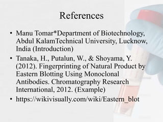 References
• Manu Tomar*Department of Biotechnology,
Abdul KalamTechnical University, Lucknow,
India (Introduction)
• Tanaka, H., Putalun, W., & Shoyama, Y.
(2012). Fingerprinting of Natural Product by
Eastern Blotting Using Monoclonal
Antibodies. Chromatography Research
International, 2012. (Example)
• https://wikivisually.com/wiki/Eastern_blot
 