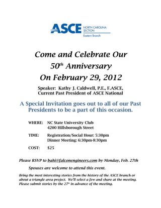 Come and Celebrate Our
                   50th Anniversary
              On February 29, 2012
            Speaker: Kathy J. Caldwell, P.E., F.ASCE,
            Current Past President of ASCE National

A Special Invitation goes out to all of our Past
   Presidents to be a part of this occasion.

      WHERE:      NC State University Club
                  4200 Hillsborough Street

      TIME:       Registration/Social Hour: 5:30pm
                  Dinner Meeting: 6:30pm-8:30pm

      COST:       $25


Please RSVP to bahi@falconengineers.com by Monday, Feb. 27th

      Spouses are welcome to attend this event.
Bring the most interesting stories from the history of the ASCE branch or
about a triangle area project. We’ll select a few and share at the meeting.
Please submit stories by the 27th in advance of the meeting.
 