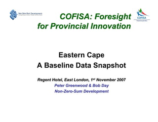 COFISA: Foresight
for Provincial Innovation


     Eastern Cape
A Baseline Data Snapshot
Regent Hotel, East London, 1st November 2007
        Peter Greenwood & Bob Day
        Non-Zero-Sum Development
 