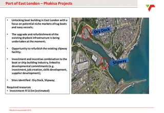 Results Announcement 2016
Port of East London – Phakisa Projects
• Unlocking boat building in East London witha
focus on potential niche markets of tug boats
and navy vessels;
• The upgrade and refurbishment of the
existing drydock infrastructure is being
undertakenat the moment;
• Opportunity torefurbishthe existing slipway
facility;
• Investment andincentive combinationtothe
boat or ship building industry, linkedto
developmental commitments(e.g.
investment, jobcreation, skills development,
supplier development);
• Sites identified: Dry Dock, Slipway;
Requiredresources
• Investment:R 515m(estimated)
 