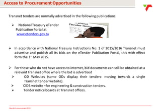 Results Announcement 2016
Access to Procurement Opportunities
Transnet tenders are normally advertised in the following publications:
 National Treasury eTender
Publication Portal at
www.etenders.gov.za
 In accordance with National Treasury Instructions No: 1 of 2015/2016 Transnet must
advertise and publish all its bids on the eTender Publication Portal, this with effect
form the 1st May 2015.
 For those who do not have access to internet, bid documents can still be obtained at a
relevantTransnet office where the bid is advertised
 OD Websites (some ODs display their tenders- moving towards a single
Transnet tender website).
 CIDB website –for engineering & construction tenders.
 Tender notice boards at Transnet offices.
 