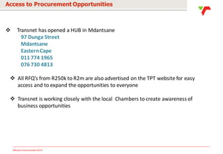 Results Announcement 2016
 Transnet has opened a HUB in Mdantsane
97 Dunga Street
Mdantsane
EasternCape
011 774 1965
076 730 4813
 All RFQ’s from R250k to R2m are also advertised on the TPT website for easy
access and to expand the opportunities to everyone
 Transnet is working closely with the local Chambers to create awareness of
business opportunities
Access to Procurement Opportunities
 