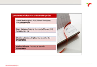 Results Announcement 2016
Contact Details for ProcurementEnquiries
Xolani Ngcivana: Regional Commodity Manager (EC)
Cell:083 452 2138
Saarah Popo: Regional ProcurementManager EC
Cell:083 287 4222
OlwethuMtshixa: Acting Sourcing Specialist(EL)
072 697 2743
MbuleloMfecane: CommercialSpecialist
078 190 4820
 