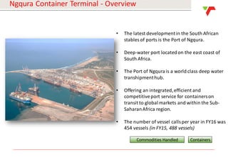 Results Announcement 2016
Ngqura Container Terminal - Overview
• The latest developmentin the South African
stables of ports is the Port of Ngqura.
• Deep-water port locatedon the east coast of
South Africa.
• The Port of Ngqura is a world class deep water
transhipmenthub.
• Offering an integrated,efficient and
competitiveport service for containerson
transit to global markets and within the Sub-
SaharanAfrica region.
• The number of vessel calls per year in FY16 was
454 vessels (in FY15, 488 vessels)
Commodities Handled Containers
 