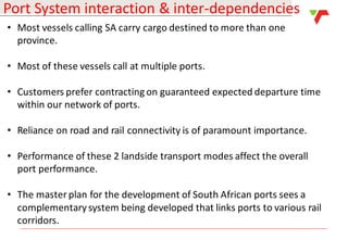 Results Announcement 2016
Port System interaction & inter-dependencies
• Most vessels calling SA carry cargo destined to more than one
province.
• Most of these vessels call at multiple ports.
• Customers prefer contracting on guaranteed expected departure time
within our network of ports.
• Reliance on road and rail connectivity is of paramount importance.
• Performance of these 2 landside transport modes affect the overall
port performance.
• The master plan for the development of South African ports sees a
complementarysystem being developed that links ports to various rail
corridors.
 