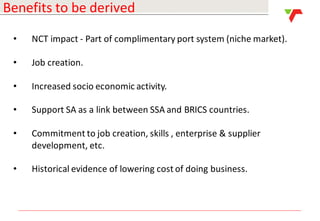 Results Announcement 2016
Benefits to be derived
• NCT impact - Part of complimentary port system (niche market).
• Job creation.
• Increased socio economic activity.
• Support SA as a link between SSA and BRICS countries.
• Commitment to job creation, skills , enterprise & supplier
development, etc.
• Historical evidence of lowering cost of doing business.
 