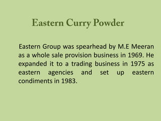 Eastern Group was spearhead by M.E Meeran
as a whole sale provision business in 1969. He
expanded it to a trading business in 1975 as
eastern agencies and set up eastern
condiments in 1983.
 