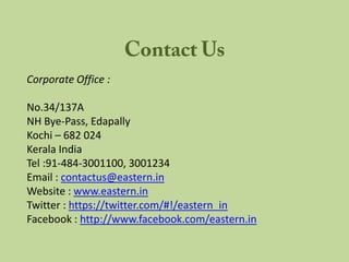 Corporate Office :

No.34/137A
NH Bye-Pass, Edapally
Kochi – 682 024
Kerala India
Tel :91-484-3001100, 3001234
Email : contactus@eastern.in
Website : www.eastern.in
Twitter : https://twitter.com/#!/eastern_in
Facebook : http://www.facebook.com/eastern.in
 