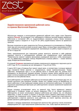 Задействование временной рабочей силы
в странах Восточной Европы.

Абсолютным лидером в использовании временной рабочей силы среди стран Еврозоны
является Польша. За последние 5 лет наблюдается стабильно высокий уровень временных
работников и составляет 26% от трудоспособного населения страны. Более половины
молодежи страны в возрасте от 15 до 24 лет (56%) задействованы именно во временных
проектах.
Высокие показатели не дают правительству Польши возможности останавливаться. Одобрен
пакет мер для улучшения условий на рынке труда. Меры, которые будут реализованы в 2014
году, направлены на поощрение предприятий, принимающих на работу людей в возрасте до
30 лет и старше 50.
Пакет, предназначенный для повышения уровня занятости, включает в себя реформу
кадровых агентств и распределения субсидий для определенных групп работников.
"Правительство изменит правила финансовых учреждений занятости, чтобы вознаградить
тех, кто эффективно оказывает помощь безработным в поисках работы", – сказал министр
труда, Владислав Косиняк-Камыш.
В соседней Словении максимальный уровень вовлеченности временного персонала достиг
в 2011 году 18,1%, в основном за счет молодежи от 15 до 24 лет (72%).
5 марта 2013 года в Словении был принят новый закон, в соответствии с которым заемный
труд становится более дорогим и, следовательно, менее привлекательными. Теперь
работники, занимающие одно и то же рабочее место в течение двух лет, должны быть
переведены на бессрочный трудовой договор. Согласно новому закону рабочее место не
может считаться временным более двух лет, независимо от того, сколько людей за это время
работали на этом рабочем месте.
Если работодатель не переводит работника на постоянную работу по истечении двух лет, он
должен выплатить ему выходное пособие. Кроме того, размер налога на безработицу за
такого работника в 5 раз превышает размер налога за постоянного работника, что является
серьезным сдерживающим фактором для работодателей в вопросе привлечения временной
рабочей силы.
Вторая поправка устанавливает квоты на заемный труд. Число временных заемных
работников в Словении теперь не должно превышать 25% от их общей численности.
Работодатель не может использовать заемных работников для замены тех, кто объявили
забастовку, а также не может в течение 12 месяцев нанять заемных работников на места
попавших под сокращение штата. Новый закон также вводит совместную ответственность
работодателей и агентств занятости: если работнику не платит зарплату агентство, её
должен заплатить работодатель по месту работы.
Прогресс в вопросе применения нестандартной занятости был достигнут после отклонения
референдумом 2011 года предложения правительства о том, чтобы гарантии занятости не

 