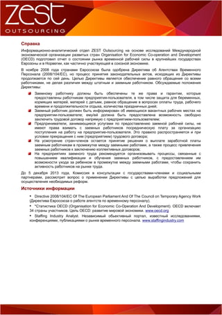 Справка
Информационно-аналитический отдел ZEST Outsourcing на основе исследований Международной
экономической организации развитых стран Organisation for Economic Co-operation and Development
(OECD) подготовил отчет о состоянии рынка временной рабочей силы в крупнейших государствах
Еврозоны и в Норвегии, как частично участвующей в союзной экономике.
В ноябре 2008 года странами Евросоюза была одобрена Директива об Агентствах Временного
Персонала (2008/104/EC), но процесс принятия законодательных актов, исходящих из Директивы
продолжается по сей день. Целью Директивы является обеспечение равного обращения со всеми
работниками, не делая различия между штатным и заемным работником. Обсуждаемые положения
Директивы:
Заемному работнику должны быть обеспечены те же права и гарантии, которые
предоставлены работникам предприятия-пользователя, в том числе защита для беременных,
кормящих матерей, матерей с детьми, равное обращение в вопросах оплаты труда, рабочего
времени и продолжительности отдыха, количества праздничных дней;
Заемный работник должен быть информирован об имеющихся вакантных рабочих местах на
предприятии-пользователе; ему/ей должна быть предоставлена возможность свободно
заключить трудовой договор напрямую с предприятием-пользователем;
Предприниматели, занимающиеся услугами по предоставлению заемной рабочей силы, не
имеют права взимать с заемных работников посредническую плату за организацию
поступления на работу на предприятие-пользователя. Это правило распространяется и при
условии прекращения с ним (предприятием) трудового договора;
На усмотрение стран-членов остается принятие решения о выплате заработной платы
заемным работникам в промежутке между заемными работами, а также процесс привлечения
заемных работников к заключению коллективных договоров;
На предприятиях заемного труда рекомендуется организовывать процессы, связанные с
повышением квалификации и обучения заемных работников, с предоставлением им
возможности ухода за ребенком в промежутке между заемными работами, чтобы сохранить
активность работников на рынке труда.
До 5 декабря 2013 года, Комиссия в консультации с государствами-членами и социальными
партнерами, рассмотрит вопрос о применении Директивы с целью выработки предложений для
осуществления необходимых реформ.

Источники информации
 Directive 2008/104/EC Of The European Parliament And Of The Council on Temporary Agency Work
(Директива Евросоюза о работе агентств по временному персоналу).
 *Статистика OECD (Organisation for Economic Co-Operation And Development). OECD включает
34 страны участников. Цель OECD: развитие мировой экономики. www.oecd.org
 Staffing Industry Analyst. Независимый обьективный портал, известный исследованиями,
конференциями, публикациями о рынке временного персонала. www.staffingindustry.com

 
