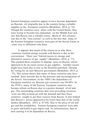 Eastern European countries appear to have become dependent
on Russian oil originally due to the country being a reliable
supplier to the European countries (Bradshaw, 2014, p. 76).
Though the countries were allies with the United States, they
were trying to become less dependent on the Middle East and
saw that Russia was a reliable source. Much of this reliance
was due to the “iron curtain” as well as the fact that many of
the Eastern European countries were part of the Soviet Union in
some way or affiliated with them.
It appears that much of the reason as to why these
countries reached energy accords with Russia is due to the
convenience. There was “limited access to storage and
alternative sources of gas supply” (Bradshaw, 2014, p. 77).
This pushed these countries to depend more on Russia, which
appeared to be an easier access to gas supplies. Another reason
might have been due to fear as the Kremlin punished Ukraine
for voting for an anti-Moscow government (Bradshaw, 2015, p.
77). This action shows that many of these countries may have
reached these accords due to the pressure and encouragement of
the Soviet Government. In the 1980’s the dependence of
European countries on Russian gas resources was 50-60%. In
the 1970’s, many of the Eastern European countries also
became reliant on Russia due to a greater demand of oil and
gas. The surrounding countries that were providing resources
were not able to keep up with the demand and thus these
countries sought to get their sources from Russia. It also helped
that Russia’s prices appeared to be lower than that of the world
market (Bradshaw, 2014, p. 87-88). Due to the price of oil and
gas and the availability, Eastern European countries were able
to grow and build in gas import and its infrastructure, thus in
turn causing it to be dependent on Russia.
 