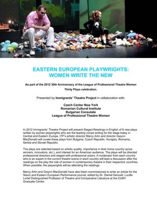 EASTERN EUROPEAN PLAYWRIGHTS:
            WOMEN WRITE THE NEW
 As part of the 2012 30th Anniversary of the League of Professional Theatre Women
                                 Thirty Plays celebration.


           Presented by Immigrants’ Theatre Project in collaboration with:

                              Czech Center New York
                            Romanian Cultural Institute
                               Bulgarian Consulate
                       League of Professional Theatre Women



In 2012 Immigrants’ Theatre Project will present Staged Readings in English of 6 new plays
written by women playwrights who are the leading voices writing for the stage today in
Central and Eastern Europe. ITP’s artistic director Marcy Arlin and director Gwynn
MacDonald will curate these plays from Bulgaria, Czech Republic, Hungary, Romania,
Serbia and Slovak Republic.

The plays are selected based on artistic quality, importance in their home country (prize
winners, innovators, etc.), and interest for an American audience. The plays will be directed
professional directors and staged with professional actors. A moderator from each country
who is an expert in the current theatre scene in each country will lead a discussion after the
readings on the play the role of women in contemporary theatre in their respective countries.
When possible, the playwrights will be attending the readings.

Marcy Arlin and Gwynn MacDonald have also been commissioned to write an article for the
Slavic and Eastern European Performance journal, edited by Dr. Daniel Gerould, Lucille
Lortel Distinguished Professor of Theatre and Comparative Literature at the CUNY
Graduate Center.
 